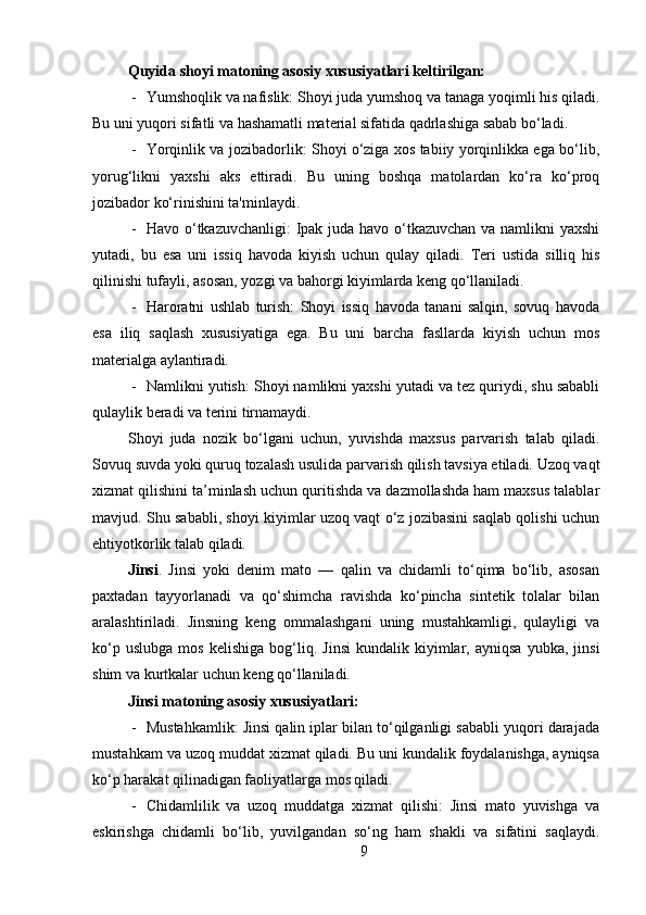 Quyida shoyi matoning asosiy xususiyatlari keltirilgan:
- Yumshoqlik va nafislik: Shoyi juda yumshoq va tanaga yoqimli his qiladi.
Bu uni yuqori sifatli va hashamatli material sifatida qadrlashiga sabab bo‘ladi.
- Yorqinlik va jozibadorlik: Shoyi o‘ziga xos tabiiy yorqinlikka ega bo‘lib,
yorug‘likni   yaxshi   aks   ettiradi.   Bu   uning   boshqa   matolardan   ko‘ra   ko‘proq
jozibador ko‘rinishini ta'minlaydi.
- Havo o‘tkazuvchanligi: Ipak juda havo o‘tkazuvchan  va namlikni  yaxshi
yutadi,   bu   esa   uni   issiq   havoda   kiyish   uchun   qulay   qiladi.   Teri   ustida   silliq   his
qilinishi tufayli, asosan, yozgi va bahorgi kiyimlarda keng qo‘llaniladi.
- Haroratni   ushlab   turish:   Shoyi   issiq   havoda   tanani   salqin,   sovuq   havoda
esa   iliq   saqlash   xususiyatiga   ega.   Bu   uni   barcha   fasllarda   kiyish   uchun   mos
materialga aylantiradi.
- Namlikni yutish: Shoyi namlikni yaxshi yutadi va tez quriydi, shu sababli
qulaylik beradi va terini tirnamaydi.
Shoyi   juda   nozik   bo‘lgani   uchun,   yuvishda   maxsus   parvarish   talab   qiladi.
Sovuq suvda yoki quruq tozalash usulida parvarish qilish tavsiya etiladi. Uzoq vaqt
xizmat qilishini ta’minlash uchun quritishda va dazmollashda ham maxsus talablar
mavjud. Shu sababli, shoyi kiyimlar uzoq vaqt o‘z jozibasini saqlab qolishi uchun
ehtiyotkorlik talab qiladi.
Jinsi .   Jinsi   yoki   denim   mato   —   qalin   va   chidamli   to‘qima   bo‘lib,   asosan
paxtadan   tayyorlanadi   va   qo‘shimcha   ravishda   ko‘pincha   sintetik   tolalar   bilan
aralashtiriladi.   Jinsning   keng   ommalashgani   uning   mustahkamligi,   qulayligi   va
ko‘p   uslubga   mos   kelishiga   bog‘liq.   Jinsi   kundalik   kiyimlar,   ayniqsa   yubka,   jinsi
shim va kurtkalar uchun keng qo‘llaniladi.
Jinsi matoning asosiy xususiyatlari:
- Mustahkamlik: Jinsi qalin iplar bilan to‘qilganligi sababli yuqori darajada
mustahkam va uzoq muddat xizmat qiladi. Bu uni kundalik foydalanishga, ayniqsa
ko‘p harakat qilinadigan faoliyatlarga mos qiladi.
- Chidamlilik   va   uzoq   muddatga   xizmat   qilishi:   Jinsi   mato   yuvishga   va
eskirishga   chidamli   bo‘lib,   yuvilgandan   so‘ng   ham   shakli   va   sifatini   saqlaydi.
9 