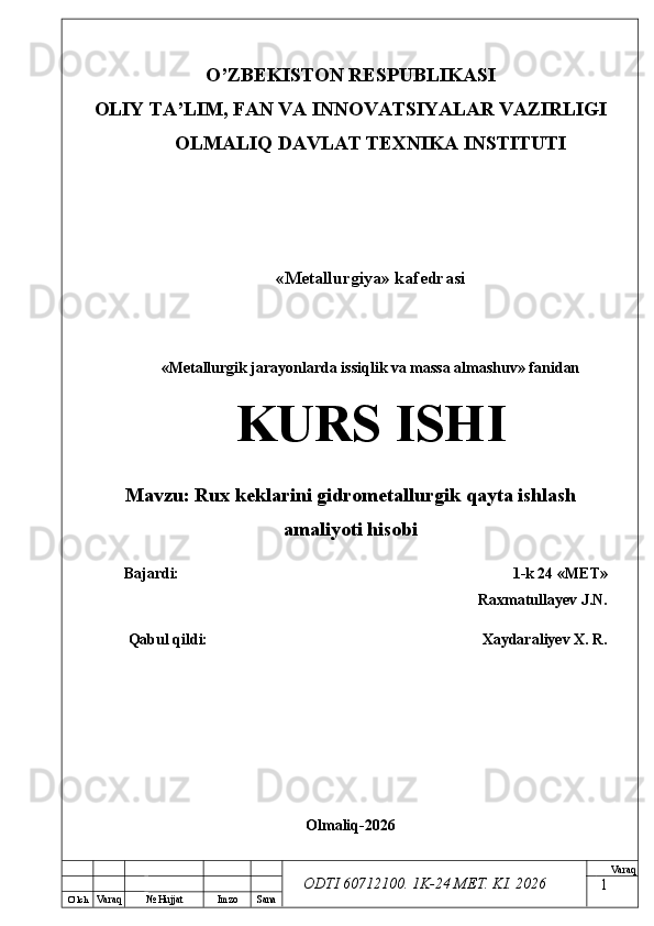 O’ lch
Va raq №  Hujjat Imzo Sana Va raq
ODTI 60712100. 1K-24 МЕТ.  KI . 2026O’ZB E KISTON R E SPUBLIKASI 
OLIY TA ’ LIM, FAN VA INNOVATSIYALAR VAZIRLIGI
OLMALIQ DAVLAT T E XNIKA INSTITUTI
«Metallurgiya» kafedrasi
«Metallurgik jarayonlarda issiqlik va massa almashuv» fanidan
KURS ISHI
Mavzu :  Rux keklarini  gidrometallurgik qayta ishlash
amaliyoti hisobi
Bajardi: 1-k 24 « М Е Т » 
Raxmatullayev J.N.
Qabul qildi:  Xaydaraliyev X. R.
Olmaliq-2026 
1 