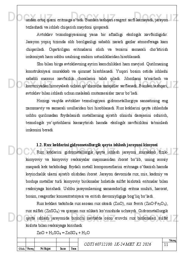 O’ lch
Va raq №  Hujjat Imzo Sana Va raq
ODTI 60712100. 1K-24 МЕТ.  KI . 2026undan ortiq qismi eritmaga o‘tadi. Bundan tashqari reagent sarfi kamayadi, jarayon
tezlashadi va ishlab chiqarish maydoni qisqaradi.
Avtoklav   texnologiyasining   yana   bir   afzalligi   ekologik   xavfsizligidir.
Jarayon   yopiq   tizimda   olib   borilganligi   sababli   zararli   gazlar   atmosferaga   kam
chiqariladi.   Oqartirilgan   eritmalarni   olish   va   temirni   samarali   cho‘ktirish
imkoniyati ham ushbu usulning muhim ustunliklaridan hisoblanadi.
Shu bilan birga avtoklavning ayrim kamchiliklari ham mavjud. Qurilmaning
konstruksiyasi   murakkab   va   qimmat   hisoblanadi.   Yuqori   bosim   ostida   ishlashi
sababli   maxsus   xavfsizlik   choralarini   talab   qiladi.   Jihozlarni   ta'mirlash   va
korroziyadan himoyalash uchun qo‘shimcha xarajatlar sarflanadi. Bundan tashqari,
avtoklav bilan ishlash uchun malakali mutaxassislar zarur bo‘ladi.
Hozirgi   vaqtda   avtoklav   texnologiyasi   gidrometallurgiya   sanoatining   eng
zamonaviy va samarali usullaridan biri hisoblanadi. Rux keklarini qayta ishlashda
ushbu   qurilmadan   foydalanish   metallarning   ajratib   olinishi   darajasini   oshirish,
texnologik   yo‘qotishlarni   kamaytirish   hamda   ekologik   xavfsizlikni   ta'minlash
imkonini beradi.
1.2. Rux keklarini gidrometallurgik qayta ishlash jarayoni kimyosi
Rux   keklarini   gidrometallurgik   qayta   ishlash   jarayoni   murakkab   fizik-
kimyoviy   va   kimyoviy   reaksiyalar   majmuasidan   iborat   bo‘lib,   uning   asosiy
maqsadi kek tarkibidagi foydali metall komponentlarini eritmaga o‘tkazish hamda
keyinchalik   ularni   ajratib   olishdan   iborat.   Jarayon   davomida  rux,   mis,   kadmiy   va
boshqa   metallar   turli   kimyoviy   birikmalar   holatida   sulfat   kislotali   eritmalar   bilan
reaksiyaga   kirishadi.   Ushbu   jarayonlarning   samaradorligi   eritma   muhiti,   harorat,
bosim, reagentlar konsentratsiyasi va eritish davomiyligiga bog‘liq bo‘ladi.
Rux keklari tarkibida rux asosan rux oksidi (ZnO), rux ferriti (ZnO·Fe O ),₂ ₃
rux sulfati (ZnSO ) va qisman rux silikati ko‘rinishida uchraydi. Gidrometallurgik	
₄
qayta   ishlash   jarayonida   birinchi   navbatda   oson   eruvchi   rux   birikmalari   sulfat
kislota bilan reaksiyaga kirishadi:
ZnO + H SO  = ZnSO  + H O	
₂ ₄ ₄ ₂
11 