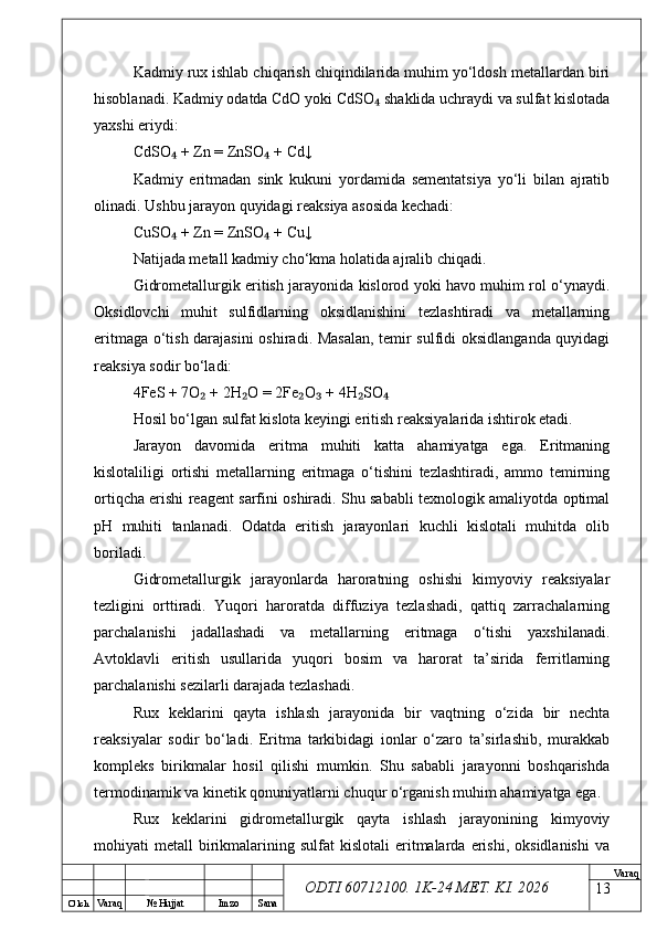 O’ lch
Va raq №  Hujjat Imzo Sana Va raq
ODTI 60712100. 1K-24 МЕТ.  KI . 2026Kadmiy rux ishlab chiqarish chiqindilarida muhim yo‘ldosh metallardan biri
hisoblanadi. Kadmiy odatda CdO yoki CdSO  shaklida uchraydi va sulfat kislotada₄
yaxshi eriydi:
CdSO  + Zn = ZnSO  + Cd↓	
₄ ₄
Kadmiy   eritmadan   sink   kukuni   yordamida   sementatsiya   yo‘li   bilan   ajratib
olinadi. Ushbu jarayon quyidagi reaksiya asosida kechadi:
CuSO  + Zn = ZnSO  + Cu↓
₄ ₄
Natijada metall kadmiy cho‘kma holatida ajralib chiqadi.
Gidrometallurgik eritish jarayonida kislorod yoki havo muhim rol o‘ynaydi.
Oksidlovchi   muhit   sulfidlarning   oksidlanishini   tezlashtiradi   va   metallarning
eritmaga o‘tish darajasini  oshiradi. Masalan, temir sulfidi oksidlanganda quyidagi
reaksiya sodir bo‘ladi:
4FeS + 7O  + 2H O = 2Fe O  + 4H SO	
₂ ₂ ₂ ₃ ₂ ₄
Hosil bo‘lgan sulfat kislota keyingi eritish reaksiyalarida ishtirok etadi.
Jarayon   davomida   eritma   muhiti   katta   ahamiyatga   ega.   Eritmaning
kislotaliligi   ortishi   metallarning   eritmaga   o‘tishini   tezlashtiradi,   ammo   temirning
ortiqcha erishi reagent sarfini oshiradi. Shu sababli texnologik amaliyotda optimal
pH   muhiti   tanlanadi.   Odatda   eritish   jarayonlari   kuchli   kislotali   muhitda   olib
boriladi.
Gidrometallurgik   jarayonlarda   haroratning   oshishi   kimyoviy   reaksiyalar
tezligini   orttiradi.   Yuqori   haroratda   diffuziya   tezlashadi,   qattiq   zarrachalarning
parchalanishi   jadallashadi   va   metallarning   eritmaga   o‘tishi   yaxshilanadi.
Avtoklavli   eritish   usullarida   yuqori   bosim   va   harorat   ta’sirida   ferritlarning
parchalanishi sezilarli darajada tezlashadi.
Rux   keklarini   qayta   ishlash   jarayonida   bir   vaqtning   o‘zida   bir   nechta
reaksiyalar   sodir   bo‘ladi.   Eritma   tarkibidagi   ionlar   o‘zaro   ta’sirlashib,   murakkab
kompleks   birikmalar   hosil   qilishi   mumkin.   Shu   sababli   jarayonni   boshqarishda
termodinamik va kinetik qonuniyatlarni chuqur o‘rganish muhim ahamiyatga ega.
Rux   keklarini   gidrometallurgik   qayta   ishlash   jarayonining   kimyoviy
mohiyati   metall   birikmalarining  sulfat   kislotali   eritmalarda  erishi,   oksidlanishi  va
13 