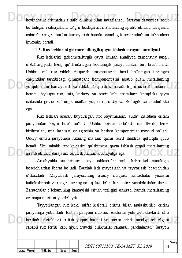 O’ lch
Va raq №  Hujjat Imzo Sana Va raq
ODTI 60712100. 1K-24 МЕТ.  KI . 2026keyinchalik   eritmadan   ajratib   olinishi   bilan   tavsiflanadi.   Jarayon   davomida   sodir
bo‘ladigan   reaksiyalarni   to‘g‘ri   boshqarish   metallarning   ajratib   olinishi   darajasini
oshirish,   reagent   sarfini   kamaytirish   hamda   texnologik   samaradorlikni   ta’minlash
imkonini beradi.
1.3. Rux keklarini gidrometallurgik qayta ishlash jarayoni amaliyoti
Rux   keklarini   gidrometallurgik   qayta   ishlash   amaliyoti   zamonaviy   rangli
metallurgiyada   keng   qo‘llaniladigan   texnologik   jarayonlardan   biri   hisoblanadi.
Ushbu   usul   rux   ishlab   chiqarish   korxonalarida   hosil   bo‘ladigan   texnogen
chiqindilar   tarkibidagi   qimmatbaho   komponentlarni   ajratib   olish,   metallarning
yo‘qotilishini   kamaytirish   va   ishlab   chiqarish   samaradorligini   oshirish   imkonini
beradi.   Ayniqsa   rux,   mis,   kadmiy   va   temir   kabi   metallarni   kompleks   qayta
ishlashda   gidrometallurgik   usullar   yuqori   iqtisodiy   va   ekologik   samaradorlikka
ega.
Rux   keklari   asosan   kuydirilgan   rux   boyitmalarini   sulfat   kislotada   eritish
jarayonidan   keyin   hosil   bo‘ladi.   Ushbu   keklar   tarkibida   rux   ferriti,   temir
birikmalari,   mis,   kadmiy,   qo‘rg‘oshin   va   boshqa   komponentlar   mavjud   bo‘ladi.
Oddiy   eritish   jarayonida   ruxning   ma’lum   qismi   ferrit   shaklida   qoldiqda   qolib
ketadi.   Shu   sababli   rux   keklarini   qo‘shimcha   qayta   ishlash   orqali   metallarning
ajratib olinishi darajasini oshirish muhim ahamiyatga ega.
Amaliyotda   rux   keklarini   qayta   ishlash   bir   necha   ketma-ket   texnologik
bosqichlardan   iborat   bo‘ladi.   Dastlab   kek   maydalash   va   tayyorlash   bosqichidan
o‘tkaziladi.   Maydalash   jarayonining   asosiy   maqsadi   zarrachalar   yuzasini
kattalashtirish  va  reagentlarning  qattiq faza  bilan  kontaktini  yaxshilashdan  iborat.
Zarrachalar   o‘lchamining   kamayishi   eritish   tezligini   oshiradi   hamda   metallarning
eritmaga o‘tishini yaxshilaydi.
Tayyorlangan   rux   keki   sulfat   kislotali   eritma   bilan   aralashtirilib   eritish
jarayoniga   yuboriladi.   Eritish   jarayoni   maxsus   reaktorlar   yoki   avtoklavlarda   olib
boriladi.   Avtoklavli   eritish   yuqori   harorat   va   bosim   ostida   amalga   oshirilgani
sababli   rux   ferriti   kabi   qiyin   eruvchi   birikmalar   samarali   parchalanadi.   Jarayon
14 