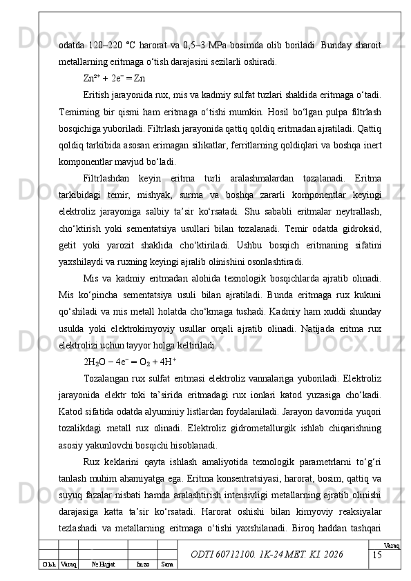 O’ lch
Va raq №  Hujjat Imzo Sana Va raq
ODTI 60712100. 1K-24 МЕТ.  KI . 2026odatda   120–220   °C   harorat   va   0,5–3   MPa   bosimda   olib   boriladi.   Bunday   sharoit
metallarning eritmaga o‘tish darajasini sezilarli oshiradi.
Zn²  + 2e  = Zn⁺ ⁻
Eritish jarayonida rux, mis va kadmiy sulfat tuzlari shaklida eritmaga o‘tadi.
Temirning   bir   qismi   ham   eritmaga   o‘tishi   mumkin.   Hosil   bo‘lgan   pulpa   filtrlash
bosqichiga yuboriladi. Filtrlash jarayonida qattiq qoldiq eritmadan ajratiladi. Qattiq
qoldiq tarkibida asosan erimagan silikatlar, ferritlarning qoldiqlari va boshqa inert
komponentlar mavjud bo‘ladi.
Filtrlashdan   keyin   eritma   turli   aralashmalardan   tozalanadi.   Eritma
tarkibidagi   temir,   mishyak,   surma   va   boshqa   zararli   komponentlar   keyingi
elektroliz   jarayoniga   salbiy   ta’sir   ko‘rsatadi.   Shu   sababli   eritmalar   neytrallash,
cho‘ktirish   yoki   sementatsiya   usullari   bilan   tozalanadi.   Temir   odatda   gidroksid,
getit   yoki   yarozit   shaklida   cho‘ktiriladi.   Ushbu   bosqich   eritmaning   sifatini
yaxshilaydi va ruxning keyingi ajralib olinishini osonlashtiradi.
Mis   va   kadmiy   eritmadan   alohida   texnologik   bosqichlarda   ajratib   olinadi.
Mis   ko‘pincha   sementatsiya   usuli   bilan   ajratiladi.   Bunda   eritmaga   rux   kukuni
qo‘shiladi  va mis metall  holatda cho‘kmaga tushadi. Kadmiy ham  xuddi  shunday
usulda   yoki   elektrokimyoviy   usullar   orqali   ajratib   olinadi.   Natijada   eritma   rux
elektrolizi uchun tayyor holga keltiriladi.
2H O − 4e  = O  + 4H
₂ ⁻ ₂ ⁺
Tozalangan   rux   sulfat   eritmasi   elektroliz   vannalariga   yuboriladi.   Elektroliz
jarayonida   elektr   toki   ta’sirida   eritmadagi   rux   ionlari   katod   yuzasiga   cho‘kadi.
Katod sifatida odatda alyuminiy listlardan foydalaniladi. Jarayon davomida yuqori
tozalikdagi   metall   rux   olinadi.   Elektroliz   gidrometallurgik   ishlab   chiqarishning
asosiy yakunlovchi bosqichi hisoblanadi.
Rux   keklarini   qayta   ishlash   amaliyotida   texnologik   parametrlarni   to‘g‘ri
tanlash muhim ahamiyatga ega. Eritma konsentratsiyasi,  harorat, bosim, qattiq va
suyuq   fazalar   nisbati   hamda   aralashtirish   intensivligi   metallarning   ajratib   olinishi
darajasiga   katta   ta’sir   ko‘rsatadi.   Harorat   oshishi   bilan   kimyoviy   reaksiyalar
tezlashadi   va   metallarning   eritmaga   o‘tishi   yaxshilanadi.   Biroq   haddan   tashqari
15 