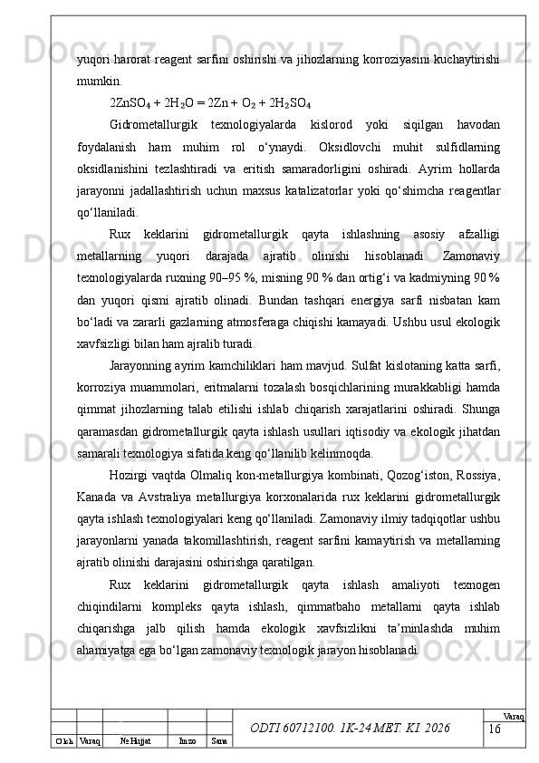 O’ lch
Va raq №  Hujjat Imzo Sana Va raq
ODTI 60712100. 1K-24 МЕТ.  KI . 2026yuqori  harorat reagent  sarfini  oshirishi  va jihozlarning korroziyasini  kuchaytirishi
mumkin.
2ZnSO  + 2H O = 2Zn + O  + 2H SO₄ ₂ ₂ ₂ ₄
Gidrometallurgik   texnologiyalarda   kislorod   yoki   siqilgan   havodan
foydalanish   ham   muhim   rol   o‘ynaydi.   Oksidlovchi   muhit   sulfidlarning
oksidlanishini   tezlashtiradi   va   eritish   samaradorligini   oshiradi.   Ayrim   hollarda
jarayonni   jadallashtirish   uchun   maxsus   katalizatorlar   yoki   qo‘shimcha   reagentlar
qo‘llaniladi.
Rux   keklarini   gidrometallurgik   qayta   ishlashning   asosiy   afzalligi
metallarning   yuqori   darajada   ajratib   olinishi   hisoblanadi.   Zamonaviy
texnologiyalarda ruxning 90–95 %, misning 90 % dan ortig‘i va kadmiyning 90 %
dan   yuqori   qismi   ajratib   olinadi.   Bundan   tashqari   energiya   sarfi   nisbatan   kam
bo‘ladi va zararli gazlarning atmosferaga chiqishi kamayadi. Ushbu usul ekologik
xavfsizligi bilan ham ajralib turadi.
Jarayonning ayrim kamchiliklari ham mavjud. Sulfat kislotaning katta sarfi,
korroziya   muammolari,   eritmalarni   tozalash   bosqichlarining   murakkabligi   hamda
qimmat   jihozlarning   talab   etilishi   ishlab   chiqarish   xarajatlarini   oshiradi.   Shunga
qaramasdan gidrometallurgik qayta  ishlash  usullari  iqtisodiy  va ekologik jihatdan
samarali texnologiya sifatida keng qo‘llanilib kelinmoqda.
Hozirgi  vaqtda Olmaliq kon-metallurgiya kombinati, Qozog‘iston, Rossiya,
Kanada   va   Avstraliya   metallurgiya   korxonalarida   rux   keklarini   gidrometallurgik
qayta ishlash texnologiyalari keng qo‘llaniladi. Zamonaviy ilmiy tadqiqotlar ushbu
jarayonlarni   yanada   takomillashtirish,   reagent   sarfini   kamaytirish   va   metallarning
ajratib olinishi darajasini oshirishga qaratilgan.
Rux   keklarini   gidrometallurgik   qayta   ishlash   amaliyoti   texnogen
chiqindilarni   kompleks   qayta   ishlash,   qimmatbaho   metallarni   qayta   ishlab
chiqarishga   jalb   qilish   hamda   ekologik   xavfsizlikni   ta’minlashda   muhim
ahamiyatga ega bo‘lgan zamonaviy texnologik jarayon hisoblanadi.
16 