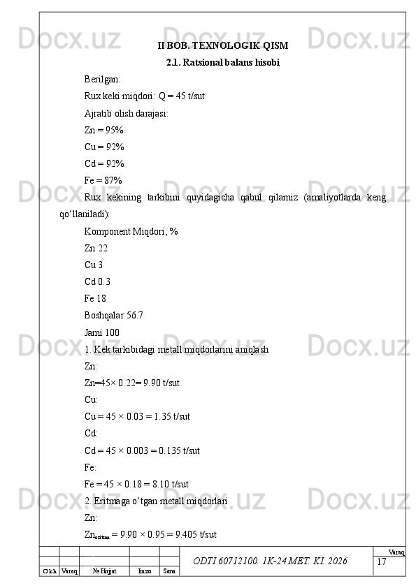 O’ lch
Va raq №  Hujjat Imzo Sana Va raq
ODTI 60712100. 1K-24 МЕТ.  KI . 2026II BOB. TEXNOLOGIK QISM
2.1. Ratsional balans hisobi
Berilgan:
Rux keki miqdori: Q = 45 t/sut
Ajratib olish darajasi:
Zn = 95%
Cu = 92%
Cd = 92%
Fe = 87%
Rux   kekining   tarkibini   quyidagicha   qabul   qilamiz   (amaliyotlarda   keng
qo‘llaniladi):
Komponent Miqdori, %
Zn 22
Cu 3
Cd 0.3
Fe 18
Boshqalar 56.7
Jami 100
1. Kek tarkibidagi metall miqdorlarini aniqlash
Zn:
Zn=45× 0.22= 9.90 t/sut
Cu:
Cu = 45 × 0.03 = 1.35 t/sut
Cd:
Cd = 45 × 0.003 = 0.135 t/sut
Fe:
Fe = 45 × 0.18 = 8.10 t/sut
2. Eritmaga o‘tgan metall miqdorlari
Zn:
Zn
eritma  = 9.90 × 0.95 = 9.405 t/sut
17 