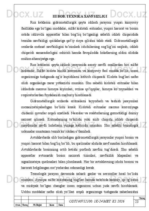 O’ lch
Va raq №  Hujjat Imzo Sana Va raq
ODTI 60712100. 1K-24 МЕТ.  KI . 2026III BOB. TEXNIKA XAVFSIZLIGI
Rux   keklarini   gidrometallurgik   qayta   ishlash   jarayoni   yuqori   kimyoviy
faollikka ega bo‘lgan moddalar, sulfat kislotali eritmalar, yuqori harorat va bosim
ostida   ishlovchi   apparatlar   bilan   bog‘liq   bo‘lganligi   sababli   ishlab   chiqarishda
texnika   xavfsizligi   qoidalariga   qat’iy   rioya   qilishni   talab   etadi.   Gidrometallurgik
sexlarda   mehnat   xavfsizligini   ta’minlash   ishchilarning   sog‘lig‘ini   saqlash,   ishlab
chiqarish   samaradorligini   oshirish   hamda   favqulodda   holatlarning   oldini   olishda
muhim ahamiyatga ega.
Rux   keklarini   qayta   ishlash   jarayonida   asosiy   xavfli   omillardan   biri   sulfat
kislotadir.   Sulfat   kislota   kuchli   korrozion   va   kimyoviy   faol   modda   bo‘lib,   inson
organizmiga   tushganda   og‘ir   kuyishlarni   keltirib  chiqaradi.   Kislota   bug‘lari   nafas
olish   organlariga   zarar   yetkazishi   mumkin.   Shu   sababli   kislotali   eritmalar   bilan
ishlashda   maxsus   himoya   kiyimlari,   rezina   qo‘lqoplar,   himoya   ko‘zoynaklari   va
respiratorlardan foydalanish majburiy hisoblanadi.
Gidrometallurgik   sexlarda   eritmalarni   tayyorlash   va   tashish   jarayonlari
mexanizatsiyalashgan   bo‘lishi   kerak.   Kislotali   eritmalar   maxsus   korroziyaga
chidamli quvurlar orqali uzatiladi. Nasoslar va reaktorlarning germetikligi doimiy
nazorat   qilinadi.   Eritmalarning   to‘kilishi   yoki   sizib   chiqishi   ishlab   chiqarish
maydonida   xavfli   holatlarni   yuzaga   keltirishi   mumkin.   Shu   sababli   texnologik
uskunalar muntazam texnik ko‘rikdan o‘tkaziladi.
Avtoklavlarda olib boriladigan gidrometallurgik jarayonlar yuqori bosim va
yuqori harorat bilan bog‘liq bo‘lib, bu qurilmalar alohida xavf manbai hisoblanadi.
Avtoklavlarda   bosimning   ortib   ketishi   portlash   xavfini   tug‘diradi.   Shu   sababli
apparatlar   avtomatik   bosim   nazorati   tizimlari,   xavfsizlik   klapanlari   va
signalizatsiya qurilmalari bilan jihozlanadi. Har bir avtoklavning ishchi bosimi va
harorati belgilangan me’yorlardan oshmasligi kerak.
Texnologik   jarayon   davomida   zaharli   gazlar   va   aerozollar   hosil   bo‘lishi
mumkin. Ayniqsa sulfat kislotaning bug‘lari hamda tarkibida kadmiy, qo‘rg‘oshin
va   mishyak   bo‘lgan   changlar   inson   organizmi   uchun   juda   xavfli   hisoblanadi.
Ushbu   moddalar   nafas   olish   yo‘llari   orqali   organizmga   tushganda   zaharlanishni
23 