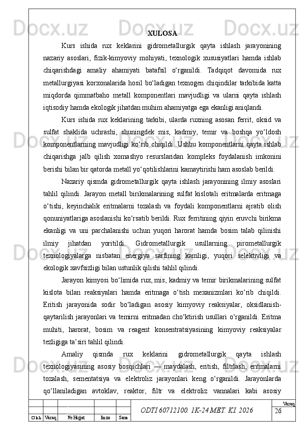 O’ lch
Va raq №  Hujjat Imzo Sana Va raq
ODTI 60712100. 1K-24 МЕТ.  KI . 2026XULOSA
Kurs   ishida   rux   keklarini   gidrometallurgik   qayta   ishlash   jarayonining
nazariy   asoslari,   fizik-kimyoviy   mohiyati,   texnologik   xususiyatlari   hamda   ishlab
chiqarishdagi   amaliy   ahamiyati   batafsil   o‘rganildi.   Tadqiqot   davomida   rux
metallurgiyasi  korxonalarida hosil  bo‘ladigan texnogen chiqindilar  tarkibida katta
miqdorda   qimmatbaho   metall   komponentlari   mavjudligi   va   ularni   qayta   ishlash
iqtisodiy hamda ekologik jihatdan muhim ahamiyatga ega ekanligi aniqlandi.
Kurs   ishida   rux   keklarining   tarkibi,   ularda   ruxning   asosan   ferrit,   oksid   va
sulfat   shaklida   uchrashi,   shuningdek   mis,   kadmiy,   temir   va   boshqa   yo‘ldosh
komponentlarning  mavjudligi  ko‘rib  chiqildi. Ushbu  komponentlarni  qayta  ishlab
chiqarishga   jalb   qilish   xomashyo   resurslaridan   kompleks   foydalanish   imkonini
berishi bilan bir qatorda metall yo‘qotilishlarini kamaytirishi ham asoslab berildi.
Nazariy   qismda   gidrometallurgik   qayta   ishlash   jarayonining   ilmiy   asoslari
tahlil   qilindi.   Jarayon   metall   birikmalarining   sulfat   kislotali   eritmalarda   eritmaga
o‘tishi,   keyinchalik   eritmalarni   tozalash   va   foydali   komponentlarni   ajratib   olish
qonuniyatlariga asoslanishi ko‘rsatib berildi. Rux ferritining qiyin eruvchi birikma
ekanligi   va   uni   parchalanishi   uchun   yuqori   harorat   hamda   bosim   talab   qilinishi
ilmiy   jihatdan   yoritildi.   Gidrometallurgik   usullarning   pirometallurgik
texnologiyalarga   nisbatan   energiya   sarfining   kamligi,   yuqori   selektivligi   va
ekologik xavfsizligi bilan ustunlik qilishi tahlil qilindi.
Jarayon kimyosi bo‘limida rux, mis, kadmiy va temir birikmalarining sulfat
kislota   bilan   reaksiyalari   hamda   eritmaga   o‘tish   mexanizmlari   ko‘rib   chiqildi.
Eritish   jarayonida   sodir   bo‘ladigan   asosiy   kimyoviy   reaksiyalar,   oksidlanish-
qaytarilish jarayonlari va temirni  eritmadan cho‘ktirish usullari  o‘rganildi. Eritma
muhiti,   harorat,   bosim   va   reagent   konsentratsiyasining   kimyoviy   reaksiyalar
tezligiga ta’siri tahlil qilindi.
Amaliy   qismda   rux   keklarini   gidrometallurgik   qayta   ishlash
texnologiyasining   asosiy   bosqichlari   —   maydalash,   eritish,   filtrlash,   eritmalarni
tozalash,   sementatsiya   va   elektroliz   jarayonlari   keng   o‘rganildi.   Jarayonlarda
qo‘llaniladigan   avtoklav,   reaktor,   filtr   va   elektroliz   vannalari   kabi   asosiy
26 