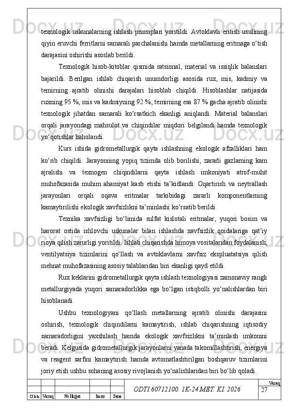 O’ lch
Va raq №  Hujjat Imzo Sana Va raq
ODTI 60712100. 1K-24 МЕТ.  KI . 2026texnologik   uskunalarning   ishlash   prinsiplari   yoritildi.   Avtoklavli   eritish   usulining
qiyin eruvchi ferritlarni samarali parchalanishi hamda metallarning eritmaga o‘tish
darajasini oshirishi asoslab berildi.
Texnologik   hisob-kitoblar   qismida   ratsional,   material   va   issiqlik   balanslari
bajarildi.   Berilgan   ishlab   chiqarish   unumdorligi   asosida   rux,   mis,   kadmiy   va
temirning   ajratib   olinishi   darajalari   hisoblab   chiqildi.   Hisoblashlar   natijasida
ruxning 95 %, mis va kadmiyning 92 %, temirning esa 87 % gacha ajratib olinishi
texnologik   jihatdan   samarali   ko‘rsatkich   ekanligi   aniqlandi.   Material   balanslari
orqali   jarayondagi   mahsulot   va   chiqindilar   miqdori   belgilandi   hamda   texnologik
yo‘qotishlar baholandi.
Kurs   ishida   gidrometallurgik   qayta   ishlashning   ekologik   afzalliklari   ham
ko‘rib   chiqildi.   Jarayonning   yopiq   tizimda   olib   borilishi,   zararli   gazlarning   kam
ajralishi   va   texnogen   chiqindilarni   qayta   ishlash   imkoniyati   atrof-muhit
muhofazasida   muhim   ahamiyat   kasb   etishi   ta’kidlandi.   Oqartirish   va   neytrallash
jarayonlari   orqali   oqava   eritmalar   tarkibidagi   zararli   komponentlarning
kamaytirilishi ekologik xavfsizlikni ta’minlashi ko‘rsatib berildi.
Texnika   xavfsizligi   bo‘limida   sulfat   kislotali   eritmalar,   yuqori   bosim   va
harorat   ostida   ishlovchi   uskunalar   bilan   ishlashda   xavfsizlik   qoidalariga   qat’iy
rioya qilish zarurligi yoritildi. Ishlab chiqarishda himoya vositalaridan foydalanish,
ventilyatsiya   tizimlarini   qo‘llash   va   avtoklavlarni   xavfsiz   ekspluatatsiya   qilish
mehnat muhofazasining asosiy talablaridan biri ekanligi qayd etildi.
Rux keklarini gidrometallurgik qayta ishlash texnologiyasi zamonaviy rangli
metallurgiyada   yuqori   samaradorlikka   ega   bo‘lgan   istiqbolli   yo‘nalishlardan   biri
hisoblanadi.
Ushbu   texnologiyani   qo‘llash   metallarning   ajratib   olinishi   darajasini
oshirish,   texnologik   chiqindilarni   kamaytirish,   ishlab   chiqarishning   iqtisodiy
samaradorligini   yaxshilash   hamda   ekologik   xavfsizlikni   ta’minlash   imkonini
beradi. Kelgusida gidrometallurgik jarayonlarni yanada takomillashtirish, energiya
va   reagent   sarfini   kamaytirish   hamda   avtomatlashtirilgan   boshqaruv   tizimlarini
joriy etish ushbu sohaning asosiy rivojlanish yo‘nalishlaridan biri bo‘lib qoladi.
27 