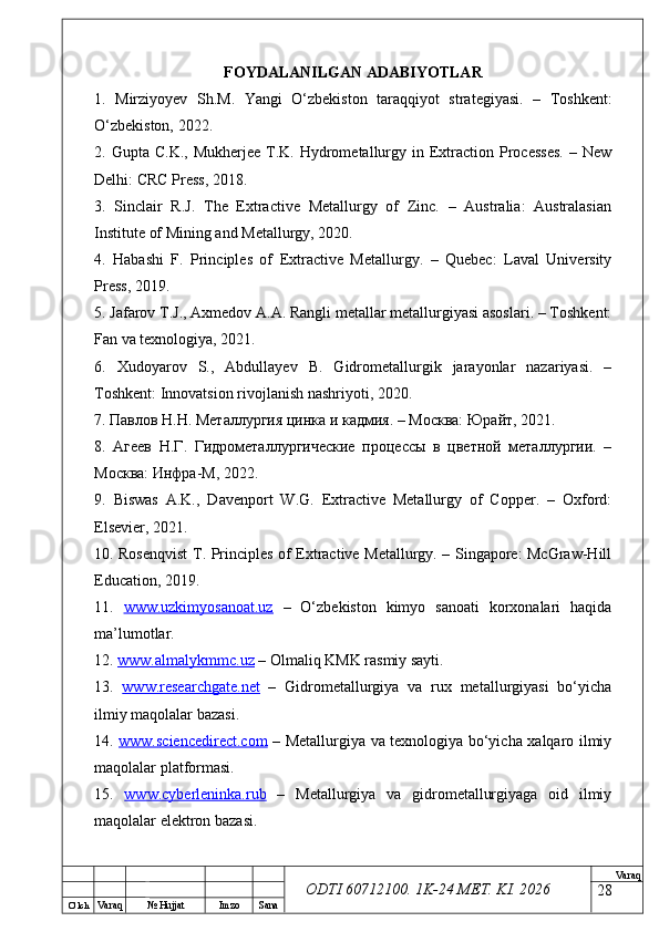 O’ lch
Va raq №  Hujjat Imzo Sana Va raq
ODTI 60712100. 1K-24 МЕТ.  KI . 2026FOYDALANILGAN ADABIYOTLAR
1.   Mirziyoyev   Sh.M.   Yangi   O‘zbekiston   taraqqiyot   strategiyasi.   –   Toshkent:
O‘zbekiston, 2022.
2. Gupta  C.K.,  Mukherjee  T.K.  Hydrometallurgy  in Extraction  Processes.   – New
Delhi: CRC Press, 2018.
3.   Sinclair   R.J.   The   Extractive   Metallurgy   of   Zinc.   –   Australia:   Australasian
Institute of Mining and Metallurgy, 2020.
4.   Habashi   F.   Principles   of   Extractive   Metallurgy.   –   Quebec:   Laval   University
Press, 2019.
5. Jafarov T.J., Axmedov A.A. Rangli metallar metallurgiyasi asoslari. – Toshkent:
Fan va texnologiya, 2021.
6.   Xudoyarov   S.,   Abdullayev   B.   Gidrometallurgik   jarayonlar   nazariyasi.   –
Toshkent: Innovatsion rivojlanish nashriyoti, 2020.
7. Павлов Н.Н. Металлургия цинка и кадмия. – Москва: Юрайт, 2021.
8.   Агеев   Н.Г.   Гидрометаллургические   процессы   в   цветной   металлургии.   –
Москва: Инфра-М, 2022.
9.   Biswas   A.K.,   Davenport   W.G.   Extractive   Metallurgy   of   Copper.   –   Oxford:
Elsevier, 2021.
10. Rosenqvist  T. Principles of Extractive Metallurgy. – Singapore: McGraw-Hill
Education, 2019.
11.   www.uzkimyosanoat.uz   –   O‘zbekiston   kimyo   sanoati   korxonalari   haqida
ma’lumotlar.
12.  www.almalykmmc.uz  – Olmaliq KMK rasmiy sayti.
13.   www.researchgate.net   –   Gidrometallurgiya   va   rux   metallurgiyasi   bo‘yicha
ilmiy maqolalar bazasi.
14.   www.sciencedirect.com   – Metallurgiya va texnologiya bo‘yicha xalqaro ilmiy
maqolalar platformasi.
15.   www.cyberleninka.rub   –   Metallurgiya   va   gidrometallurgiyaga   oid   ilmiy
maqolalar elektron bazasi.
28 