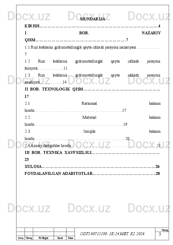 O’ lch
Va raq №  Hujjat Imzo Sana Va raq
ODTI 60712100. 1K-24 МЕТ.  KI . 2026MUNDARIJA
KIRISH…………………………………………………………………………….4
I   BOB.   NAZARIY
QISM………………………………………………………….7
1.1 Rux keklarini gidrometallurgik qayta ishlash jarayoni nazariyasi………………
7
1.2   Rux   keklarini   gidrometallurgik   qayta   ishlash   jarayoni
kimyosi……………….11
1.3   Rux   keklarini   gidrometallurgik   qayta   ishlash   jarayoni
amaliyoti……………..14
II   BOB.   TEXNOLOGIK   QISM…………………………………………………
17
2.1   Ratsional   balansi
hisobi………………………………………………………..17
2.2   Material   balansi
hisobi………………………………………………………...19
2.3   Issiqlik   balansi
hisobi………………………………………………………….20
2.4 Asosiy dastgohlar hisobi………………………………………………………21
III   BOB.   TEXNIKA   XAVFSIZLIGI……………………………………………
23
XULOSA…………………………………………………………………………26
FOYDALANILGAN ADABIYOTLAR………………………………………..28
3 