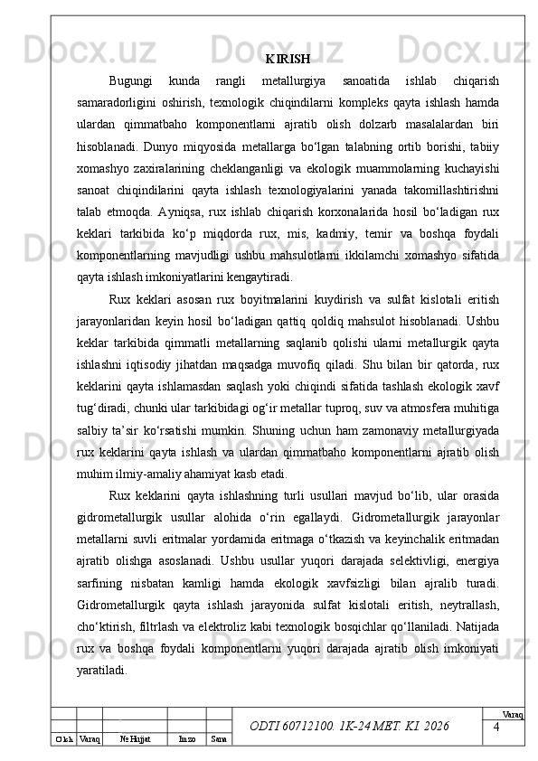 O’ lch
Va raq №  Hujjat Imzo Sana Va raq
ODTI 60712100. 1K-24 МЕТ.  KI . 2026KIRISH
Bugungi   kunda   rangli   metallurgiya   sanoatida   ishlab   chiqarish
samaradorligini   oshirish,   texnologik   chiqindilarni   kompleks   qayta   ishlash   hamda
ulardan   qimmatbaho   komponentlarni   ajratib   olish   dolzarb   masalalardan   biri
hisoblanadi.   Dunyo   miqyosida   metallarga   bo‘lgan   talabning   ortib   borishi,   tabiiy
xomashyo   zaxiralarining   cheklanganligi   va   ekologik   muammolarning   kuchayishi
sanoat   chiqindilarini   qayta   ishlash   texnologiyalarini   yanada   takomillashtirishni
talab   etmoqda.   Ayniqsa,   rux   ishlab   chiqarish   korxonalarida   hosil   bo‘ladigan   rux
keklari   tarkibida   ko‘p   miqdorda   rux,   mis,   kadmiy,   temir   va   boshqa   foydali
komponentlarning   mavjudligi   ushbu   mahsulotlarni   ikkilamchi   xomashyo   sifatida
qayta ishlash imkoniyatlarini kengaytiradi.
Rux   keklari   asosan   rux   boyitmalarini   kuydirish   va   sulfat   kislotali   eritish
jarayonlaridan   keyin   hosil   bo‘ladigan   qattiq   qoldiq   mahsulot   hisoblanadi.   Ushbu
keklar   tarkibida   qimmatli   metallarning   saqlanib   qolishi   ularni   metallurgik   qayta
ishlashni   iqtisodiy   jihatdan   maqsadga   muvofiq   qiladi.   Shu   bilan   bir   qatorda,   rux
keklarini   qayta   ishlamasdan   saqlash   yoki   chiqindi   sifatida   tashlash   ekologik   xavf
tug‘diradi, chunki ular tarkibidagi og‘ir metallar tuproq, suv va atmosfera muhitiga
salbiy   ta’sir   ko‘rsatishi   mumkin.   Shuning   uchun   ham   zamonaviy   metallurgiyada
rux   keklarini   qayta   ishlash   va   ulardan   qimmatbaho   komponentlarni   ajratib   olish
muhim ilmiy-amaliy ahamiyat kasb etadi.
Rux   keklarini   qayta   ishlashning   turli   usullari   mavjud   bo‘lib,   ular   orasida
gidrometallurgik   usullar   alohida   o‘rin   egallaydi.   Gidrometallurgik   jarayonlar
metallarni  suvli  eritmalar  yordamida eritmaga o‘tkazish va keyinchalik eritmadan
ajratib   olishga   asoslanadi.   Ushbu   usullar   yuqori   darajada   selektivligi,   energiya
sarfining   nisbatan   kamligi   hamda   ekologik   xavfsizligi   bilan   ajralib   turadi.
Gidrometallurgik   qayta   ishlash   jarayonida   sulfat   kislotali   eritish,   neytrallash,
cho‘ktirish, filtrlash va elektroliz kabi texnologik bosqichlar qo‘llaniladi. Natijada
rux   va   boshqa   foydali   komponentlarni   yuqori   darajada   ajratib   olish   imkoniyati
yaratiladi.
4 