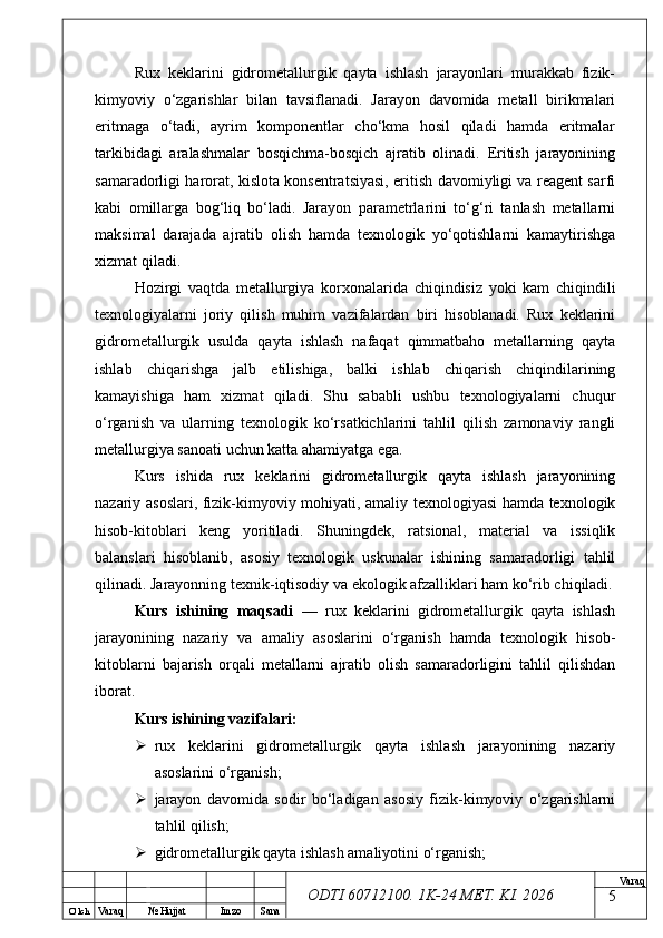O’ lch
Va raq №  Hujjat Imzo Sana Va raq
ODTI 60712100. 1K-24 МЕТ.  KI . 2026Rux   keklarini   gidrometallurgik   qayta   ishlash   jarayonlari   murakkab   fizik-
kimyoviy   o‘zgarishlar   bilan   tavsiflanadi.   Jarayon   davomida   metall   birikmalari
eritmaga   o‘tadi,   ayrim   komponentlar   cho‘kma   hosil   qiladi   hamda   eritmalar
tarkibidagi   aralashmalar   bosqichma-bosqich   ajratib   olinadi.   Eritish   jarayonining
samaradorligi harorat, kislota konsentratsiyasi, eritish davomiyligi va reagent sarfi
kabi   omillarga   bog‘liq   bo‘ladi.   Jarayon   parametrlarini   to‘g‘ri   tanlash   metallarni
maksimal   darajada   ajratib   olish   hamda   texnologik   yo‘qotishlarni   kamaytirishga
xizmat qiladi.
Hozirgi   vaqtda   metallurgiya   korxonalarida   chiqindisiz   yoki   kam   chiqindili
texnologiyalarni   joriy   qilish   muhim   vazifalardan   biri   hisoblanadi.   Rux   keklarini
gidrometallurgik   usulda   qayta   ishlash   nafaqat   qimmatbaho   metallarning   qayta
ishlab   chiqarishga   jalb   etilishiga,   balki   ishlab   chiqarish   chiqindilarining
kamayishiga   ham   xizmat   qiladi.   Shu   sababli   ushbu   texnologiyalarni   chuqur
o‘rganish   va   ularning   texnologik   ko‘rsatkichlarini   tahlil   qilish   zamonaviy   rangli
metallurgiya sanoati uchun katta ahamiyatga ega.
Kurs   ishida   rux   keklarini   gidrometallurgik   qayta   ishlash   jarayonining
nazariy asoslari, fizik-kimyoviy mohiyati, amaliy texnologiyasi hamda texnologik
hisob-kitoblari   keng   yoritiladi.   Shuningdek,   ratsional,   material   va   issiqlik
balanslari   hisoblanib,   asosiy   texnologik   uskunalar   ishining   samaradorligi   tahlil
qilinadi. Jarayonning texnik-iqtisodiy va ekologik afzalliklari ham ko‘rib chiqiladi.
Kurs   ishining   maqsadi   —   rux   keklarini   gidrometallurgik   qayta   ishlash
jarayonining   nazariy   va   amaliy   asoslarini   o‘rganish   hamda   texnologik   hisob-
kitoblarni   bajarish   orqali   metallarni   ajratib   olish   samaradorligini   tahlil   qilishdan
iborat.
Kurs ishining vazifalari:
 rux   keklarini   gidrometallurgik   qayta   ishlash   jarayonining   nazariy
asoslarini o‘rganish;
 jarayon   davomida   sodir   bo‘ladigan   asosiy   fizik-kimyoviy   o‘zgarishlarni
tahlil qilish;
 gidrometallurgik qayta ishlash amaliyotini o‘rganish;
5 