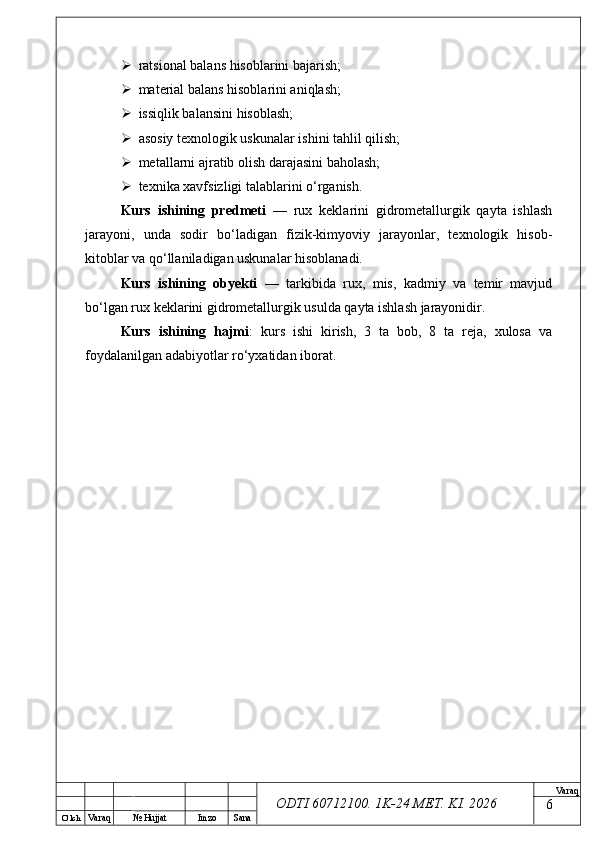 O’ lch
Va raq №  Hujjat Imzo Sana Va raq
ODTI 60712100. 1K-24 МЕТ.  KI . 2026 ratsional balans hisoblarini bajarish;
 material balans hisoblarini aniqlash;
 issiqlik balansini hisoblash;
 asosiy texnologik uskunalar ishini tahlil qilish;
 metallarni ajratib olish darajasini baholash;
 texnika xavfsizligi talablarini o‘rganish.
Kurs   ishining   predmeti   —   rux   keklarini   gidrometallurgik   qayta   ishlash
jarayoni,   unda   sodir   bo‘ladigan   fizik-kimyoviy   jarayonlar,   texnologik   hisob-
kitoblar va qo‘llaniladigan uskunalar hisoblanadi.
Kurs   ishining   obyekti   —   tarkibida   rux,   mis,   kadmiy   va   temir   mavjud
bo‘lgan rux keklarini gidrometallurgik usulda qayta ishlash jarayonidir.
Kurs   ishining   hajmi :   kurs   ishi   kirish,   3   ta   bob,   8   ta   reja,   xulosa   va
foydalanilgan adabiyotlar ro‘yxatidan iborat.
6 