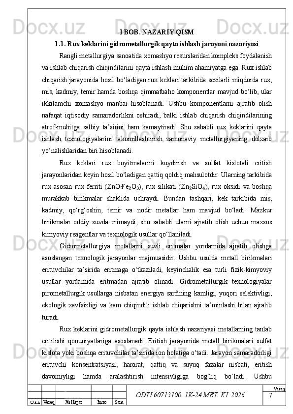 O’ lch
Va raq №  Hujjat Imzo Sana Va raq
ODTI 60712100. 1K-24 МЕТ.  KI . 2026I BOB. NAZARIY QISM
1.1. Rux keklarini gidrometallurgik qayta ishlash jarayoni nazariyasi
Rangli metallurgiya sanoatida xomashyo resurslaridan kompleks foydalanish
va ishlab chiqarish chiqindilarini qayta ishlash muhim ahamiyatga ega. Rux ishlab
chiqarish jarayonida hosil bo‘ladigan rux keklari tarkibida sezilarli miqdorda rux,
mis, kadmiy, temir hamda boshqa qimmatbaho komponentlar  mavjud bo‘lib, ular
ikkilamchi   xomashyo   manbai   hisoblanadi.   Ushbu   komponentlarni   ajratib   olish
nafaqat   iqtisodiy   samaradorlikni   oshiradi,   balki   ishlab   chiqarish   chiqindilarining
atrof-muhitga   salbiy   ta’sirini   ham   kamaytiradi.   Shu   sababli   rux   keklarini   qayta
ishlash   texnologiyalarini   takomillashtirish   zamonaviy   metallurgiyaning   dolzarb
yo‘nalishlaridan biri hisoblanadi.
Rux   keklari   rux   boyitmalarini   kuydirish   va   sulfat   kislotali   eritish
jarayonlaridan keyin hosil bo‘ladigan qattiq qoldiq mahsulotdir. Ularning tarkibida
rux   asosan   rux   ferriti   (ZnO·Fe O ),   rux   silikati   (Zn SiO ),   rux   oksidi   va   boshqa₂ ₃ ₂ ₄
murakkab   birikmalar   shaklida   uchraydi.   Bundan   tashqari,   kek   tarkibida   mis,
kadmiy,   qo‘rg‘oshin,   temir   va   nodir   metallar   ham   mavjud   bo‘ladi.   Mazkur
birikmalar   oddiy   suvda   erimaydi,   shu   sababli   ularni   ajratib   olish   uchun   maxsus
kimyoviy reagentlar va texnologik usullar qo‘llaniladi.
Gidrometallurgiya   metallarni   suvli   eritmalar   yordamida   ajratib   olishga
asoslangan   texnologik   jarayonlar   majmuasidir.   Ushbu   usulda   metall   birikmalari
erituvchilar   ta’sirida   eritmaga   o‘tkaziladi,   keyinchalik   esa   turli   fizik-kimyoviy
usullar   yordamida   eritmadan   ajratib   olinadi.   Gidrometallurgik   texnologiyalar
pirometallurgik   usullarga   nisbatan   energiya   sarfining   kamligi,   yuqori   selektivligi,
ekologik   xavfsizligi   va   kam   chiqindili   ishlab   chiqarishni   ta’minlashi   bilan   ajralib
turadi.
Rux keklarini  gidrometallurgik qayta ishlash  nazariyasi  metallarning tanlab
eritilishi   qonuniyatlariga   asoslanadi.   Eritish   jarayonida   metall   birikmalari   sulfat
kislota yoki boshqa erituvchilar ta’sirida ion holatiga o‘tadi. Jarayon samaradorligi
erituvchi   konsentratsiyasi,   harorat,   qattiq   va   suyuq   fazalar   nisbati,   eritish
davomiyligi   hamda   aralashtirish   intensivligiga   bog‘liq   bo‘ladi.   Ushbu
7 