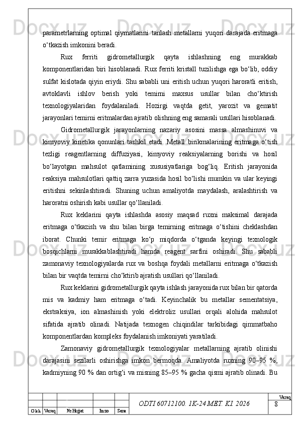 O’ lch
Va raq №  Hujjat Imzo Sana Va raq
ODTI 60712100. 1K-24 МЕТ.  KI . 2026parametrlarning   optimal   qiymatlarini   tanlash   metallarni   yuqori   darajada   eritmaga
o‘tkazish imkonini beradi.
Rux   ferriti   gidrometallurgik   qayta   ishlashning   eng   murakkab
komponentlaridan biri hisoblanadi. Rux ferriti kristall tuzilishga ega bo‘lib, oddiy
sulfat kislotada qiyin eriydi. Shu sababli uni eritish uchun yuqori haroratli eritish,
avtoklavli   ishlov   berish   yoki   temirni   maxsus   usullar   bilan   cho‘ktirish
texnologiyalaridan   foydalaniladi.   Hozirgi   vaqtda   getit,   yarozit   va   gematit
jarayonlari temirni eritmalardan ajratib olishning eng samarali usullari hisoblanadi.
Gidrometallurgik   jarayonlarning   nazariy   asosini   massa   almashinuvi   va
kimyoviy   kinetika   qonunlari   tashkil   etadi.   Metall   birikmalarining   eritmaga   o‘tish
tezligi   reagentlarning   diffuziyasi,   kimyoviy   reaksiyalarning   borishi   va   hosil
bo‘layotgan   mahsulot   qatlamining   xususiyatlariga   bog‘liq.   Eritish   jarayonida
reaksiya mahsulotlari qattiq zarra yuzasida hosil  bo‘lishi mumkin va ular  keyingi
eritishni   sekinlashtiradi.   Shuning   uchun   amaliyotda   maydalash,   aralashtirish   va
haroratni oshirish kabi usullar qo‘llaniladi.
Rux   keklarini   qayta   ishlashda   asosiy   maqsad   ruxni   maksimal   darajada
eritmaga   o‘tkazish   va   shu   bilan   birga   temirning   eritmaga   o‘tishini   cheklashdan
iborat.   Chunki   temir   eritmaga   ko‘p   miqdorda   o‘tganda   keyingi   texnologik
bosqichlarni   murakkablashtiradi   hamda   reagent   sarfini   oshiradi.   Shu   sababli
zamonaviy   texnologiyalarda   rux   va   boshqa   foydali   metallarni   eritmaga   o‘tkazish
bilan bir vaqtda temirni cho‘ktirib ajratish usullari qo‘llaniladi.
Rux keklarini gidrometallurgik qayta ishlash jarayonida rux bilan bir qatorda
mis   va   kadmiy   ham   eritmaga   o‘tadi.   Keyinchalik   bu   metallar   sementatsiya,
ekstraksiya,   ion   almashinish   yoki   elektroliz   usullari   orqali   alohida   mahsulot
sifatida   ajratib   olinadi.   Natijada   texnogen   chiqindilar   tarkibidagi   qimmatbaho
komponentlardan kompleks foydalanish imkoniyati yaratiladi.
Zamonaviy   gidrometallurgik   texnologiyalar   metallarning   ajratib   olinishi
darajasini   sezilarli   oshirishga   imkon   bermoqda.   Amaliyotda   ruxning   90–95   %,
kadmiyning 90 % dan ortig‘i va misning 85–95 % gacha qismi ajratib olinadi. Bu
8 