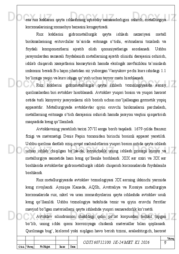 O’ lch
Va raq №  Hujjat Imzo Sana Va raq
ODTI 60712100. 1K-24 МЕТ.  KI . 2026esa rux keklarini qayta ishlashning iqtisodiy samaradorligini oshirib, metallurgiya
korxonalarining xomashyo bazasini kengaytiradi.
Rux   keklarini   gidrometallurgik   qayta   ishlash   nazariyasi   metall
birikmalarining   erituvchilar   ta’sirida   eritmaga   o‘tishi,   eritmalarni   tozalash   va
foydali   komponentlarni   ajratib   olish   qonuniyatlariga   asoslanadi.   Ushbu
jarayonlardan samarali foydalanish metallarning ajratib olinishi darajasini oshirish,
ishlab   chiqarish   xarajatlarini   kamaytirish   hamda   ekologik   xavfsizlikni   ta’minlash
imkonini beradi.Bu hajm jihatidan siz yuborgan Vanyukov pechi kurs ishidagi 1.1
bo‘limiga yaqin va kurs ishiga qo‘yish uchun tayyor matn hisoblanadi.
Rux   keklarini   gidrometallurgik   qayta   ishlash   texnologiyasida   asosiy
qurilmalardan biri avtoklav hisoblanadi. Avtoklav yuqori bosim va yuqori harorat
ostida turli kimyoviy jarayonlarni olib borish uchun mo‘ljallangan germetik yopiq
apparatdir.   Metallurgiyada   avtoklavlar   qiyin   eruvchi   birikmalarni   parchalash,
metallarning eritmaga o‘tish darajasini oshirish hamda jarayon vaqtini qisqartirish
maqsadida keng qo‘llaniladi.
Avtoklavning yaratilish tarixi XVII asrga borib taqaladi. 1679-yilda fransuz
fizigi   va   matematigi   Denis   Papin   tomonidan   birinchi   bosimli   apparat   yaratildi.
Ushbu qurilma dastlab oziq-ovqat mahsulotlarini yuqori bosim ostida qayta ishlash
uchun   ishlab   chiqilgan   bo‘lsa-da,   keyinchalik   uning   ishlash   prinsipi   kimyo   va
metallurgiya   sanoatida   ham   keng   qo‘llanila   boshlandi.   XIX   asr   oxiri   va   XX   asr
boshlarida avtoklavlar gidrometallurgik ishlab chiqarish korxonalarida foydalanila
boshlandi.
Rux   metallurgiyasida   avtoklav   texnologiyasi   XX   asrning   ikkinchi   yarmida
keng   rivojlandi.   Ayniqsa   Kanada,   AQSh,   Avstraliya   va   Rossiya   metallurgiya
korxonalarida   rux,   nikel   va   uran   xomashyolarini   qayta   ishlashda   avtoklav   usuli
keng   qo‘llanildi.   Ushbu   texnologiya   tarkibida   temir   va   qiyin   eruvchi   ferritlar
mavjud bo‘lgan materiallarni qayta ishlashda yuqori samaradorlik ko‘rsatdi.
Avtoklav   silindrsimon   shakldagi   qalin   po‘lat   korpusdan   tashkil   topgan
bo‘lib,   uning   ichki   qismi   korroziyaga   chidamli   materiallar   bilan   qoplanadi.
Qurilmaga   bug‘,   kislorod   yoki   siqilgan   havo   berish   tizimi,   aralashtirgich,   harorat
9 