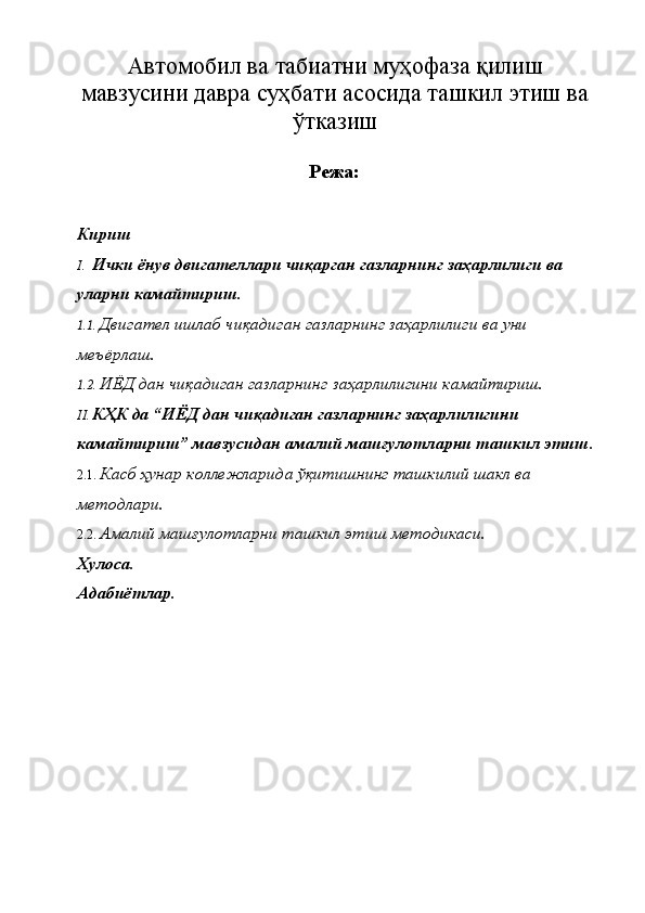 Автомобил ва табиатни муҳофаза қилиш
мавзусини давра суҳбати асосида ташкил этиш ва
ўтказиш  
Режа: 
Кириш 
I. Ички ёнув двигателлари чиқарган газларнинг заҳарлилиги ва 
уларни камайтириш. 
1.1. Двигател ишлаб чиқадиган газларнинг заҳарлилиги ва уни 
меъёрлаш. 
1.2. ИЁД дан чиқадиган газларнинг заҳарлилигини камайтириш. 
II. КҲК да “ИЁД дан чиқадиган газларнинг заҳарлилигини 
камайтириш” мавзусидан амалий машғулотларни ташкил этиш.
2.1. Касб ҳунар коллежларида ўқитишнинг ташкилий шакл ва 
методлари. 
2.2. Амалий машғулотларни ташкил этиш методикаси. 
Хулоса. 
Адабиётлар.   