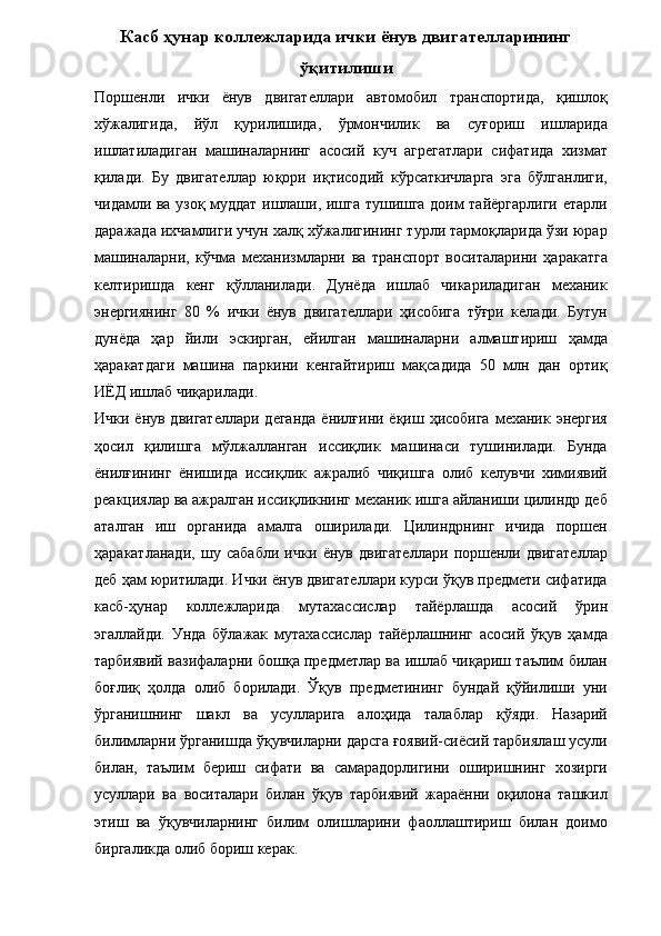 Касб ҳунар коллежларида ички ёнув двигателларининг
ўқитилиши
Поршенли   ички   ёнув   двигателлари   автомобил   транспортида,   қишлоқ
хўжалигида,   йўл   қурилишида,   ўрмончилик   ва   суғориш   ишларида
ишлатиладиган   машиналарнинг   асосий   куч   агрегатлари   сифатида   хизмат
қилади.   Бу   двигателлар   юқори   иқтисодий   кўрсаткичларга   эга   бўлганлиги,
чидамли ва узоқ муддат ишлаши, ишга тушишга доим тайёргарлиги етарли
даражада ихчамлиги учун халқ хўжалигининг турли тармоқларида ўзи юрар
машиналарни,   кўчма   механизмларни   ва   транспорт   воситаларини   ҳаракатга
келтиришда   кенг   қўлланилади.   Дунёда   ишлаб   чикариладиган   механик
энергиянинг   80   %   ички   ёнув   двигателлари   ҳисобига   тўғри   келади.   Бутун
дунёда   ҳар   йили   эскирган,   ейилган   машиналарни   алмаштириш   ҳамда
ҳаракатдаги   машина   паркини   кенгайтириш   мақсадида   50   млн   дан   ортиқ
ИЁД ишлаб чиқарилади. 
Ички ёнув двигателлари  деганда  ёнилғини ёқиш ҳисобига  механик энергия
ҳосил   қилишга   мўлжалланган   иссиқлик   машинаси   тушинилади.   Бунда
ёнилғининг   ёнишида   иссиқлик   ажралиб   чиқишга   олиб   келувчи   химиявий
реакциялар ва ажралган иссиқликнинг механик ишга айланиши цилиндр деб
аталган   иш   органида   амалга   оширилади.   Цилиндрнинг   ичида   поршен
ҳаракатланади,   шу   сабабли   ички   ёнув   двигателлари   поршенли   двигателлар
деб ҳам юритилади. Ички ёнув двигателлари курси ўқув предмети сифатида
касб-ҳунар   коллежларида   мутахассислар   тайёрлашда   асосий   ўрин
эгаллайди.   Унда   бўлажак   мутахассислар   тайёрлашнинг   асосий   ўқув   ҳамда
тарбиявий вазифаларни бошқа предметлар ва ишлаб чиқариш таълим билан
боғлиқ   ҳолда   олиб   борилади.   Ўқув   предметининг   бундай   қўйилиши   уни
ўрганишнинг   шакл   ва   усулларига   алоҳида   талаблар   қўяди.   Назарий
билимларни ўрганишда ўқувчиларни дарсга ғоявий-сиёсий тарбиялаш усули
билан,   таълим   бериш   сифати   ва   самарадорлигини   оширишнинг   хозирги
усуллари   ва   воситалари   билан   ўқув   тарбиявий   жараённи   оқилона   ташкил
этиш   ва   ўқувчиларнинг   билим   олишларини   фаоллаштириш   билан   доимо
биргаликда олиб бориш керак.