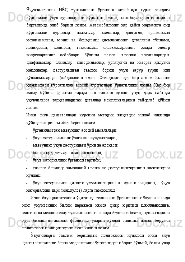 Ўқувчиларнинг   ИЁД   тузилишини   ўрганиш   жараёнида   турли   хилдаги
кўргазмали   ўқув   қуролларини   кўрсатиш,   машқ   ва   лаборатория   ишларини
биргаликда   олиб   бориш   лозим.   Автомобилнинг   ҳар   қайси   маркасига   оид
кўргазмали   қуроллар:   плакатлар,   схемалар,   двигател,   транмиссия
механизмлари,   юриш   ва   бошқариш   қисмларининг   деталлари   тўплами,
лойиҳалаш,   совитиш,   таъминлаш   системаларининг   ҳамда   электр
жиҳозларининг   асбоблари   бўлиши   лозим,   техника   воситаларидан:
диафильмлар,   слайдлар,   кинофильмлар,   ўргатувчи   ва   назорат   қилувчи
машиналар,   дастурлашган   таълим   бериш   учун   зарур   турли   хил
қўлланмалардан   фойдаланиш   керак.   Стендларга   ҳар   бир   автомобилнинг
қирқимлари   кўрсатилган   асосий   агрегатлари   ўрнатилиши   лозим.   Ҳар   бир
мавзу   бўйича   фронтал   тарзда   иш   ташкил   қилиш   учун   дарс   пайтида
ўқувчиларга   тарқатиладиган   деталлар   комплектларини   тайёрлаб   қўйиш
лозим. 
Ички   ёнув   двигателлари   курсини   методик   жиҳатдан   ишлаб   чиқишда
қўйидагиларга эътибор бериш лозим: 
- ўрганилаётган мавзунинг асосий масалалари; 
- ўқув материалининг ўзига хос хусусиятлари; 
- мавзунинг ўқув дастуридаги ўрни ва алоқаси: 
- бошқа предметлар билан боғланиши; 
- ўқув материалини ўрганиш тартиби; 
- таълим   беришда   замонавий   техник   ва   дастурлаштирилган   воситаларни
қўллаш; 
- ўқув   материалини   қисқача   умумлаштириш   ва   хулоса   чиқариш;   -   ўқув
материалини дарс (машғулот) ларга тақсимлаш.  
Ички ёнув двигателини ўқитишда техникани ўрганишнинг ўқувчи онгида
кенг   умумтехник   билим   даражаси   ҳамда   фикр   юритиш   шаклланишига,
машина ва механизмлар тузилишининг асосида ётувчи табиат қонуниятларини
кўра   билиш   ва   амалий   фаолиятда   уларни   қўллай   билишга   имкон   берувчи
политехник принципларига амал килиш лозим. 
Ўқувчиларга   таълим   беришдаги   политехник   йўналиш   ички   ёнув
двигателларининг барча моделларини ўрганишдан иборат бўлмай, балки улар