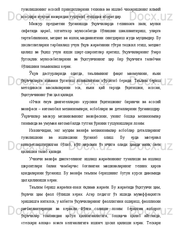 тузилишининг   асосий  принципларини  техника   ва  ишлаб  чикаришнинг  илмий
асослари нуқтаи назаридан тушуниб етишдан иборатдир. 
Мазкур   предметни   ўрганишда   ўқувчиларда   техникага   халқ   мулки
сифатида   қараб,   эхтиёткор   муносабатда   бўлишни   шакллантириш,   уларга
тартиблиликни, меҳнат ва ахлоқ маданиятини сингдириш жуда муҳимдир. Бу
хислатлатларни   тарбиялаш   учун   ўқув   жараёнини   тўғри   ташкил   этиш,   меҳнат
қилиш   ва   ўқиш   учун   яхши   шарт-шароитлар   яратиш,   ўқувчиларнинг   ўзаро
ўртоқлик   муносабатларини   ва   ўқитувчининг   ҳар   бир   ўқувчига   талабчан
бўлишини таъминлаш керак. 
Ўқув   дастурларида   одатда,   таълимнинг   фақат   мазмунини,   яъни
ўқувчиларга   нимани   ўргатиш   лозимлигини   кўрсатиб   беради.   Таълим   бериш
методикаси   масалаларини   эса,   яъни   қай   тарзда   ўқитишни,   асосан,
ўқитувчининг ўзи ҳал қилади. 
«Ички   ёнув   двигателлари»   курсини   ўқитишнинг   биринчи   ва   асосий
вазифаси  –  автомобил  механизмлари,  асбоблари   ва  деталларини  ўрганишдир.
Ўқувчилар   мазкур   механизмнинг   вазифасини,   унинг   бошқа   механизмлар
тизимида ва умуман автомобилда тутган ўрнини тушунишлари лозим. 
Иккинчидан,   энг   муҳим   вазифа   механизимлар   асбоблар   деталларнинг
тузилишини   ва   ишлашини   ўрганиб   олиш.   Бу   ерда   материал
конкретлаштирилган   бўлиб,   кўп   нарсани   ўз   ичига   олади   ҳамда   аниқ   баён
қилишни талаб қилади. 
Учинчи   вазифа   двигателнинг   ишлаш   жараёнининг   тузилиши   ва   ишлаш
шароитлари   билан   чамбарчас   боғланган   машиналарнинг   техник   қаров
қоидаларини   ўрганиш.   Бу   вазифа   таълим   беришнинг   бутун   курси   давомида
ҳал қилиниши керак. 
Таълим   бериш  жараёни-икки  ёқлама   жараён.  Бу   жараёнда   ўқитувчи   ҳам,
ўқувчи   ҳам   фаол   бўлиши   керак.   Агар   педагог   ўз   ишида   муваффақиятга
эришишга интилса, у албатта ўқувчиларнинг фаоллигини ошириш, фаолликни
рағбатлантириши   ва   керакли   йўлга   солиши   лозим:   берилган   ахборот
ўқувчилар   томонидан   қабул   қилинганлигига,   бошқача   қилиб   айтганда,
«тескари   алоқа»   юзага   келганлигига   ишонч   ҳосил   қилиши   керак.   Тескари