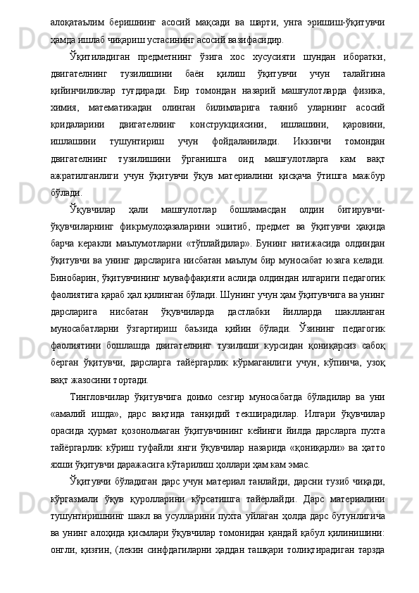 алоқатаълим   беришнинг   асосий   мақсади   ва   шарти,   унга   эришиш-ўқитувчи
ҳамда ишлаб чиқариш устасининг асосий вазифасидир. 
Ўқитиладиган   предметнинг   ўзига   хос   хусусияти   шундан   иборатки,
двигателнинг   тузилишини   баён   қилиш   ўқитувчи   учун   талайгина
қийинчиликлар   туғдиради.   Бир   томондан   назарий   машғулотларда   физика,
химия,   математикадан   олинган   билимларига   таяниб   уларнинг   асосий
қоидаларини   двигателнинг   конструкциясини,   ишлашини,   қаровини,
ишлашини   тушунтириш   учун   фойдаланилади.   Иккинчи   томондан
двигателнинг   тузилишини   ўрганишга   оид   машғулотларга   кам   вақт
ажратилганлиги   учун   ўқитувчи   ўқув   материалини   қисқача   ўтишга   мажбур
бўлади. 
Ўқувчилар   ҳали   машғулотлар   бошламасдан   олдин   битирувчи-
ўқувчиларнинг   фикрмулоҳазаларини   эшитиб,   предмет   ва   ўқитувчи   ҳақида
барча   керакли   маълумотларни   «тўплайдилар».   Бунинг   натижасида   олдиндан
ўқитувчи ва унинг дарсларига  нисбатан маълум бир муносабат  юзага келади.
Бинобарин, ўқитувчининг муваффақияти аслида олдиндан илгариги педагогик
фаолиятига қараб ҳал қилинган бўлади. Шунинг учун ҳам ўқитувчига ва унинг
дарсларига   нисбатан   ўқувчиларда   дастлабки   йилларда   шаклланган
муносабатларни   ўзгартириш   баъзида   қийин   бўлади.   Ўзининг   педагогик
фаолиятини   бошлашда   двигателнинг   тузилиши   курсидан   қониқарсиз   сабоқ
берган   ўқитувчи,   дарсларга   тайёргарлик   кўрмаганлиги   учун,   кўпинча,   узоқ
вақт жазосини тортади. 
Тингловчилар   ўқитувчига   доимо   сезгир   муносабатда   бўладилар   ва   уни
«амалий   ишда»,   дарс   вақтида   танқидий   текширадилар.   Илгари   ўқувчилар
орасида   ҳурмат   қозонолмаган   ўқитувчининг   кейинги   йилда   дарсларга   пухта
тайёргарлик   кўриш   туфайли   янги   ўқувчилар   назарида   «қониқарли»   ва   ҳатто
яхши ўқитувчи даражасига кўтарилиш ҳоллари ҳам кам эмас. 
Ўқитувчи бўладиган дарс учун материал танлайди, дарсни тузиб  чиқади,
кўргазмали   ўқув   қуролларини   кўрсатишга   тайёрлайди.   Дарс   материалини
тушунтиришнинг  шакл ва усулларини пухта  уйлаган ҳолда дарс  бутунлигича
ва унинг алоҳида  қисмлари ўқувчилар  томонидан қандай  қабул қилинишини:
онгли,   қизғин,   (лекин   синфдагиларни   ҳаддан   ташқари   толиқтирадиган   тарзда