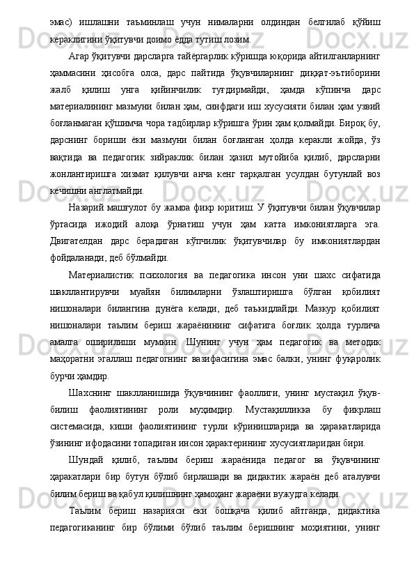 эмас)   ишлашни   таъминлаш   учун   нималарни   олдиндан   белгилаб   қўйиш
кераклигини ўқитувчи доимо ёдда тутиш лозим. 
Агар ўқитувчи дарсларга тайёргарлик кўришда юқорида айтилганларнинг
ҳаммасини   ҳисобга   олса,   дарс   пайтида   ўқувчиларнинг   диққат-эътиборини
жалб   қилиш   унга   қийинчилик   туғдирмайди,   ҳамда   кўпинча   дарс
материалининг   мазмуни  билан  ҳам,  синфдаги   иш  хусусияти  билан  ҳам  узвий
боғланмаган қўшимча чора тадбирлар кўришга ўрин ҳам қолмайди. Бироқ бу,
дарснинг   бориши   ёки   мазмуни   билан   боғланган   ҳолда   керакли   жойда,   ўз
вақтида   ва   педагогик   зийраклик   билан   ҳазил   мутойиба   қилиб,   дарсларни
жонлантиришга   хизмат   қилувчи   анча   кенг   тарқалган   усулдан   бутунлай   воз
кечишни англатмайди. 
Назарий машғулот бу жамоа фикр юритиш. У ўқитувчи билан ўқувчилар
ўртасида   ижодий   алоқа   ўрнатиш   учун   ҳам   катта   имкониятларга   эга.
Двигателдан   дарс   берадиган   кўпчилик   ўқитувчилар   бу   имкониятлардан
фойдаланади, деб бўлмайди. 
Материалистик   психология   ва   педагогика   инсон   уни   шахс   сифатида
шакллантирувчи   муайян   билимларни   ўзлаштиришга   бўлган   қобилият
нишоналари   билангина   дунёга   келади,   деб   таъкидлайди.   Мазкур   қобилият
нишоналари   таълим   бериш   жараёнининг   сифатига   боғлик   ҳолда   турлича
амалга   оширилиши   мумкин.   Шунинг   учун   ҳам   педагогик   ва   методик
маҳоратни   эгаллаш   педагогнинг   вазифасигина   эмас   балки,   унинг   фуқаролик
бурчи ҳамдир. 
Шахснинг   шаклланишида   ўқувчининг   фаоллиги,   унинг   мустақил   ўқув-
билиш   фаолиятининг   роли   муҳимдир.   Мустақилликка   бу   фикрлаш
системасида,   киши   фаолиятининг   турли   кўринишларида   ва   ҳаракатларида
ўзининг ифодасини топадиган инсон ҳарактерининг хусусиятларидан бири. 
Шундай   қилиб,   таълим   бериш   жараёнида   педагог   ва   ўқувчининг
ҳаракатлари   бир   бутун   бўлиб   бирлашади   ва   дидактик   жараён   деб   аталувчи
билим бериш ва қабул қилишнинг ҳамоҳанг жараёни вужудга келади. 
Таълим   бериш   назарияси   ёки   бошқача   қилиб   айтганда,   дидактика
педагогиканинг   бир   бўлими   бўлиб   таълим   беришнинг   моҳиятини,   унинг