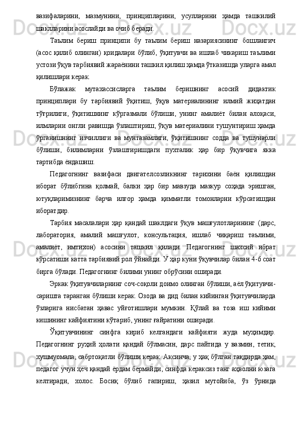 вазифаларини,   мазмунини,   принципларини,   усулларини   ҳамда   ташкилий
шаклларини асослайди ва очиб беради. 
Таълим   бериш   принципи   бу   таълим   бериш   назариясининг   бошлангич
(асос қилиб  олинган)  қоидалари  бўлиб,  ўқитувчи   ва ишлаб  чикариш  таълими
устози ўқув тарбиявий жараёнини ташкил қилиш ҳамда ўтказишда уларга амал
қилишлари керак. 
Бўлажак   мутахассисларга   таълим   беришнинг   асосий   дидактик
принциплари   бу   тарбиявий   ўқитиш,   ўқув   материалининг   илмий   жиҳатдан
тўғрилиги,   ўқитишнинг   кўргазмали   бўлиши,   унинг   амалиёт   билан   алоқаси,
илмларни онгли равишда ўзлаштириш, ўқув  материалини тушунтириш ҳамда
ўрганишнинг   изчиллиги   ва   мунтазамлиги,   ўқитишнинг   содда   ва   тушунарли
бўлиши,   билимларни   ўзлаштиришдаги   пухталик   ҳар   бир   ўқувчига   якка
тартибда ёндашиш. 
Педагогнинг   вазифаси   двигателсозликнинг   тарихини   баён   қилишдан
иборат   бўлибгина   қолмай,   балки   ҳар   бир   мавзуда   мазкур   соҳада   эришган,
ютуқларимизнинг   барча   илғор   ҳамда   қимматли   томонларни   кўрсатишдан
иборатдир. 
Тарбия   масалалари   ҳар   қандай   шаклдаги   ўқув   машғулотларининг   (дарс,
лаборатория,   амалий   машғулот,   консультация,   ишлаб   чиқариш   таълими,
амалиёт,   имтихон)   асосини   ташкил   қилади.   Педагогнинг   шахсий   ибрат
кўрсатиши катта тарбиявий рол ўйнайди. У ҳар куни ўқувчилар билан 4-6 соат
бирга бўлади. Педагогнинг билими унинг обрўсини оширади. 
Эркак ўқитувчиларнинг соч-соқоли доимо олинган бўлиши, аёл ўқитувчи-
саришта таранган бўлиши керак. Озода ва дид билан кийинган ўқитувчиларда
ўзларига   нисбатан   ҳавас   уйғотишлари   мумкин.   Қўлай   ва   тоза   иш   кийими
кишининг кайфиятини кўтариб, унинг ғайратини оширади. 
Ўқитувчининг   синфга   кириб   келгандаги   кайфияти   жуда   муҳимдир.
Педагогнинг   руҳий   ҳолати   қандай   бўлмасин,   дарс   пайтида   у   вазмин,   тетик,
хушмуомала, сабртоқатли бўлиши керак. Аксинча, у ҳақ бўлган тақдирда ҳам,
педагог учун ҳеч қандай ёрдам бермайди, синфда кераксиз танг аҳволни юзага
келтиради,   холос.   Босиқ   бўлиб   гапириш,   ҳазил   мутойиба,   ўз   ўрнида