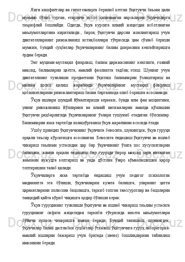 Янги кашфиётлар ва гипотезаларга берилиб кетган ўқитувчи баъзан ҳали
муаммо   бўлиб   турган,   етарлича   исбот   қилинмаган   нарсаларни   ўқувчиларга
таърифлай   бошлайди.   Одатда,   ўқув   курсига   илмий   жиҳатдан   исботланган
маълумотларгина   киритилади.,   бироқ   ўқитувчи   дарсни   жонлантириш   учун
двигателларнинг   ривожланиш   истиқболлари   тўғрисида   ҳам   сўзлаб   бериши
мумкин,   бундай   суҳбатлар   ўқувчиларнинг   билим   доирасини   кенгайтиришга
ёрдам беради. 
Энг   муҳими-мустақил   фикрлаш,   билим   даражасининг   кенглиги,   ғоявий
мақсад,   билимларни   ҳаётга,   амалий   фаолиятга   тадбиқ   этиш.   Шунинг   учун
двигателнинг   тузилиши   предметини   ўқитиш   билимларни   ўзлаштириш   ва
малака   ҳосил   қилиш   жараёнида   ўқувчиларнинг   мустақил   фикрлаш
қобилиятларини ривожлантириш билан биргаликда олиб боришга асосланади. 
Ўқув   ишлари   шундай   йўналтириши   керакки,   бунда   илм   фан   моҳиятини,
унинг   ривожланиш   йўлларини   ва   илмий   натижаларни   амалда   қўллашни
ўқитувчи   раҳбарлигида   ўқувчиларнинг   ўзлари   тушуниб   етадиган   бўлсинлар.
Билимларни якка тартибда излашўрганиш ўқув жараёнини асосида ётади. 
Ушбу принцип ўқитувчининг ўқувчига бевосита, шунингдек, ўқув гуруҳи
орқали таъсир кўрсатишга асосланган. Бевосита ёндашиш ўқитувчи ва ишлаб
чикариш   таълими   устасидан   ҳар   бир   ўқувчининг   ўзига   хос   хусусиятларни
билишни,   жамоа   орқали   ёндашиш   бир   гуруҳда   бирор   мақсад   сари   интилган
жамоани   вужудга   келтириш   ва   унда   дўстлик   ўзаро   кўмаклашишни   қарор
топтиришни талаб қилади. 
Ўқувчиларга   якка   тартибда   ёндашиш   учун   педагог   психологик
маданиятга   эга   бўлиши,   ўқувчиларни   кузата   билишга,   уларнинг   ҳатти
ҳаракатларини холисона баҳолашга, таркиб топган таассуротлар ва баҳоларни
танқидий қайта кўриб чиқишга қодир бўлиши керак. 
Ўқув гуруҳининг тузилиши ўқитувчи ва ишлаб чикариш таълим устасига
гуруҳининг   сифати   жиҳатидан   таркиби   тўғрисида   анкета   маълумотлари
бўйича   хулоса   чиқаришга   имкон   беради.   Бундай   танишиш,   шунингдек,
ўқувчилар билан дастлабки суҳбатлар ўтказиш ўқитувчига гуруҳ лаборатория-
амалий   ишларни   бажариш   учун   бригада   (звено)   бошлиқларини   тайинлаш
имконини беради. 
  