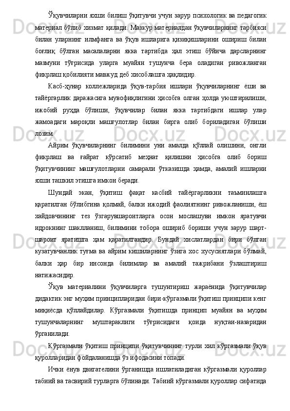 Ўқувчиларни яхши билиш ўқитувчи учун зарур психологик ва педагогик
материал бўлиб хизмат қилади. Мазкур материалдан ўқувчиларнинг тарбияси
билан   уларнинг   илмфанга   ва   ўқув   ишларига   қизиқишларини   ошириш   билан
боғлиқ   бўлган   масалаларни   якка   тартибда   ҳал   этиш   бўйича   дарсларнинг
мазмуни   тўғрисида   уларга   муайян   тушунча   бера   оладиган   ривожланган
фикрлаш қобилияти мавжуд деб хисоблашга ҳақлидир. 
Касб-ҳунар   коллежларида   ўқув-тарбия   ишлари   ўқувчиларнинг   ёши   ва
тайёргарлик   даражасига   мувофиқлигини   ҳисобга   олган   ҳолда   уюштирилиши,
ижобий   руҳда   бўлиши,   ўқувчилар   билан   якка   тартибдаги   ишлар   улар
жамоадаги   мароқли   машғулотлар   билан   бирга   олиб   бориладиган   бўлиши
лозим. 
Айрим   ўқувчиларнинг   билимини   уни   амалда   қўллай   олишини,   онгли
фикрлаш   ва   ғайрат   кўрсатиб   меҳнат   қилишни   ҳисобга   олиб   бориш
ўқитувчининг   машғулотларни   самарали   ўтказишда   ҳамда,   амалий   ишларни
яхши ташкил этишга имкон беради. 
Шундай   экан,   ўқитиш   фақат   касбий   тайёргарликни   таъминлашга
қаратилган   бўлибгина   қолмай,   балки   ижодий   фаолиятнинг   ривожланиши,   ёш
хайдовчининг   тез   ўзгарувшароитларга   осон   мослашуви   имкон   яратувчи
идрокнинг   шаклланиш,   билимини   тобора   ошириб   бориши   учун   зарур   шарт-
шароит   яратишга   ҳам   қаратилгандир.   Бундай   хислатлардан   бири   бўлган
кузатувчанлик   туғма   ва   айрим   кишиларнинг   ўзига   хос   хусусиятлари   бўлмай,
балки   ҳар   бир   инсонда   билимлар   ва   амалий   тажрибани   ўзлаштириш
натижасидир. 
Ўқув   материалини   ўқувчиларга   тушунтириш   жараёнида   ўқитувчилар
дидактик энг муҳим принципларидан бири-кўргазмали ўқитиш принципи кенг
миқиёсда   қўллайдилар.   Кўргазмали   ўқитишда   принцип   муайян   ва   муҳим
тушунчаларнинг   муштараклиги   тўғрисидаги   қоида   нуқтаи-назаридан
ўрганилади. 
Кўргазмали   ўқитиш   принципи   ўқитувчининг   турли   хил   кўргазмали   ўқув
қуролларидан фойдаланишда ўз ифодасини топади. 
Ички   ёнув   двигателини   ўрганишда   ишлатиладиган   кўргазмали   қуроллар
табиий ва тасвирий турларга бўлинади. Табиий кўргазмали қуроллар сифатида
  