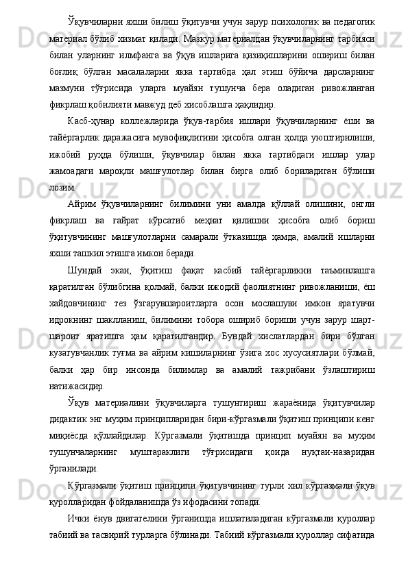 Ўқувчиларни яхши билиш ўқитувчи учун зарур психологик ва педагогик
материал бўлиб хизмат қилади. Мазкур материалдан ўқувчиларнинг тарбияси
билан   уларнинг   илмфанга   ва   ўқув   ишларига   қизиқишларини   ошириш   билан
боғлиқ   бўлган   масалаларни   якка   тартибда   ҳал   этиш   бўйича   дарсларнинг
мазмуни   тўғрисида   уларга   муайян   тушунча   бера   оладиган   ривожланган
фикрлаш қобилияти мавжуд деб хисоблашга ҳақлидир. 
Касб-ҳунар   коллежларида   ўқув-тарбия   ишлари   ўқувчиларнинг   ёши   ва
тайёргарлик   даражасига   мувофиқлигини   ҳисобга   олган   ҳолда   уюштирилиши,
ижобий   руҳда   бўлиши,   ўқувчилар   билан   якка   тартибдаги   ишлар   улар
жамоадаги   мароқли   машғулотлар   билан   бирга   олиб   бориладиган   бўлиши
лозим. 
Айрим   ўқувчиларнинг   билимини   уни   амалда   қўллай   олишини,   онгли
фикрлаш   ва   ғайрат   кўрсатиб   меҳнат   қилишни   ҳисобга   олиб   бориш
ўқитувчининг   машғулотларни   самарали   ўтказишда   ҳамда,   амалий   ишларни
яхши ташкил этишга имкон беради. 
Шундай   экан,   ўқитиш   фақат   касбий   тайёргарликни   таъминлашга
қаратилган   бўлибгина   қолмай,   балки   ижодий   фаолиятнинг   ривожланиши,   ёш
хайдовчининг   тез   ўзгарувшароитларга   осон   мослашуви   имкон   яратувчи
идрокнинг   шаклланиш,   билимини   тобора   ошириб   бориши   учун   зарур   шарт-
шароит   яратишга   ҳам   қаратилгандир.   Бундай   хислатлардан   бири   бўлган
кузатувчанлик   туғма   ва   айрим   кишиларнинг   ўзига   хос   хусусиятлари   бўлмай,
балки   ҳар   бир   инсонда   билимлар   ва   амалий   тажрибани   ўзлаштириш
натижасидир. 
Ўқув   материалини   ўқувчиларга   тушунтириш   жараёнида   ўқитувчилар
дидактик энг муҳим принципларидан бири-кўргазмали ўқитиш принципи кенг
миқиёсда   қўллайдилар.   Кўргазмали   ўқитишда   принцип   муайян   ва   муҳим
тушунчаларнинг   муштараклиги   тўғрисидаги   қоида   нуқтаи-назаридан
ўрганилади. 
Кўргазмали   ўқитиш   принципи   ўқитувчининг   турли   хил   кўргазмали   ўқув
қуролларидан фойдаланишда ўз ифодасини топади. 
Ички   ёнув   двигателини   ўрганишда   ишлатиладиган   кўргазмали   қуроллар
табиий ва тасвирий турларга бўлинади. Табиий кўргазмали қуроллар сифатида