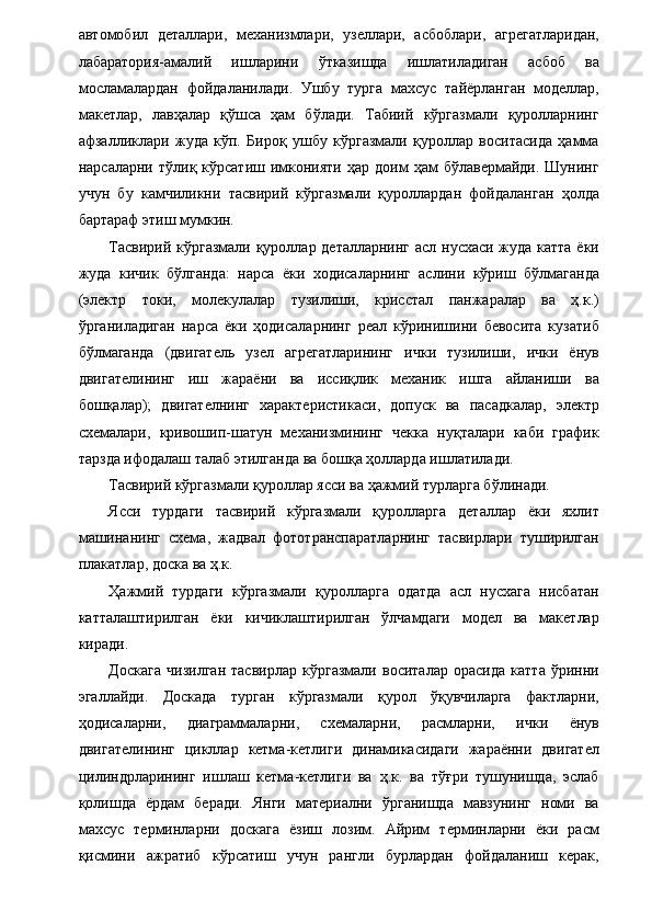 автомобил   деталлари,   механизмлари,   узеллари,   асбоблари,   агрегатларидан,
лабаратория-амалий   ишларини   ўтказишда   ишлатиладиган   асбоб   ва
мосламалардан   фойдаланилади.   Ушбу   турга   махсус   тайёрланган   моделлар,
макетлар,   лавҳалар   қўшса   ҳам   бўлади.   Табиий   кўргазмали   қуролларнинг
афзалликлари   жуда   кўп.   Бироқ   ушбу   кўргазмали   қуроллар   воситасида   ҳамма
нарсаларни  тўлиқ  кўрсатиш  имконияти  ҳар  доим   ҳам   бўлавермайди.  Шунинг
учун   бу   камчиликни   тасвирий   кўргазмали   қуроллардан   фойдаланган   ҳолда
бартараф этиш мумкин. 
Тасвирий кўргазмали қуроллар деталларнинг асл нусхаси жуда катта ёки
жуда   кичик   бўлганда:   нарса   ёки   ходисаларнинг   аслини   кўриш   бўлмаганда
(электр   токи,   молекулалар   тузилиши,   крисстал   панжаралар   ва   ҳ.к.)
ўрганиладиган   нарса   ёки   ҳодисаларнинг   реал   кўринишини   бевосита   кузатиб
бўлмаганда   (двигатель   узел   агрегатларининг   ички   тузилиши,   ички   ёнув
двигателининг   иш   жараёни   ва   иссиқлик   механик   ишга   айланиши   ва
бошқалар);   двигателнинг   характеристикаси,   допуск   ва   пасадкалар,   электр
схемалари,   кривошип-шатун   механизмининг   чекка   нуқталари   каби   график
тарзда ифодалаш талаб этилганда ва бошқа ҳолларда ишлатилади. 
Тасвирий кўргазмали қуроллар ясси ва ҳажмий турларга бўлинади. 
Ясси   турдаги   тасвирий   кўргазмали   қуролларга   деталлар   ёки   яхлит
машинанинг   схема,   жадвал   фототранспаратларнинг   тасвирлари   туширилган
плакатлар, доска ва ҳ.к. 
Ҳажмий   турдаги   кўргазмали   қуролларга   одатда   асл   нусхага   нисбатан
катталаштирилган   ёки   кичиклаштирилган   ўлчамдаги   модел   ва   макетлар
киради. 
Доскага   чизилган   тасвирлар   кўргазмали   воситалар   орасида   катта   ўринни
эгаллайди.   Доскада   турган   кўргазмали   қурол   ўқувчиларга   фактларни,
ҳодисаларни,   диаграммаларни,   схемаларни,   расмларни,   ички   ёнув
двигателининг   цикллар   кетма-кетлиги   динамикасидаги   жараённи   двигател
цилиндрларининг   ишлаш   кетма-кетлиги   ва   ҳ.к.   ва   тўғри   тушунишда,   эслаб
қолишда   ёрдам   беради.   Янги   материални   ўрганишда   мавзунинг   номи   ва
махсус   терминларни   доскага   ёзиш   лозим.   Айрим   терминларни   ёки   расм
қисмини   ажратиб   кўрсатиш   учун   рангли   бурлардан   фойдаланиш   керак,