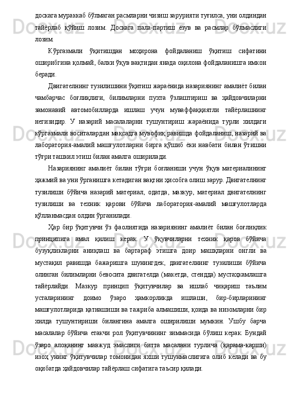 доскага мураккаб бўлмаган расмларни чизиш зарурияти туғилса, уни олдиндан
тайёрлаб   қўйиш   лозим.   Доскага   пала-партиш   ёзув   ва   расмлар   бўлмаслиги
лозим. 
Кўргазмали   ўқитишдан   моҳирона   фойдаланиш   ўқитиш   сифатини
оширибгина қолмай, балки ўқув вақтидан янада оқилона фойдаланишга имкон
беради. 
Двигателнинг тузилишини ўқитиш жараёнида назариянинг амалиёт билан
чамбарчас   боғлиқлиги,   билимларни   пухта   ўзлаштириш   ва   ҳайдовчиларни
замонавий   автомобилларда   ишлаш   учун   муваффаққиятли   тайёрлашнинг
негизидир.   У   назарий   масалаларни   тушунтириш   жараёнида   турли   хилдаги
кўргазмали воситалардан мақсадга мувофиқ равишда фойдаланиш, назарий ва
лаборатория-амалий   машғулотларни   бирга   қўшиб   ёки   навбати   билан   ўтишни
тўғри ташкил этиш билан амалга оширилади. 
Назариянинг   амалиёт   билан   тўғри   боғланиши   учун   ўқув   материалининг
ҳажмий ва уни ўрганишга кетадиган вақтни ҳисобга олиш зарур. Двигателнинг
тузилиши   бўйича   назарий   материал,   одатда,   мазкур,   материал   двигателнинг
тузилиши   ва   техник   қарови   бўйича   лаборатория-амалий   машғулотларда
қўлланмасдан олдин ўрганилади. 
Ҳар   бир   ўқитувчи   ўз   фаолиятида   назариянинг   амалиёт   билан   боғлиқлик
принципига   амал   қилиш   керак.   У   ўқувчиларни   техник   қаров   бўйича
бузуқликларни   аниқлаш   ва   бартараф   этишга   доир   машқларни   онгли   ва
мустақил   равишда   бажаришга   шунингдек,   двигателнинг   тузилиши   бўйича
олинган билимларни бевосита  двигателда  (макетда, стендда)  мустаҳкамлашга
тайёрлайди.   Мазкур   принцип   ўқитувчилар   ва   ишлаб   чиқариш   таълим
усталарининг   доимо   ўзаро   ҳамкорликда   ишлаши,   бир-бирларининг
машғулотларида қатнашиши ва тажриба алмашиши, қоида ва низомларни бир
хилда   тушунтириши   билангина   амалга   оширилиши   мумкин.   Ушбу   барча
масалалар   бўйича   етакчи   рол   ўқитувчининг   зиммасида   бўлиш   керак.   Бундай
ўзаро   алоқанинг   мавжуд   эмаслиги   битта   масалани   турлича   (қарама-карши)
изоҳ   унинг   ўқитувчилар   томонидан   яхши  тушунмаслигига   олиб   келади   ва  бу
оқибатда ҳайдовчилар тайёрлаш сифатига таъсир қилади. 
  