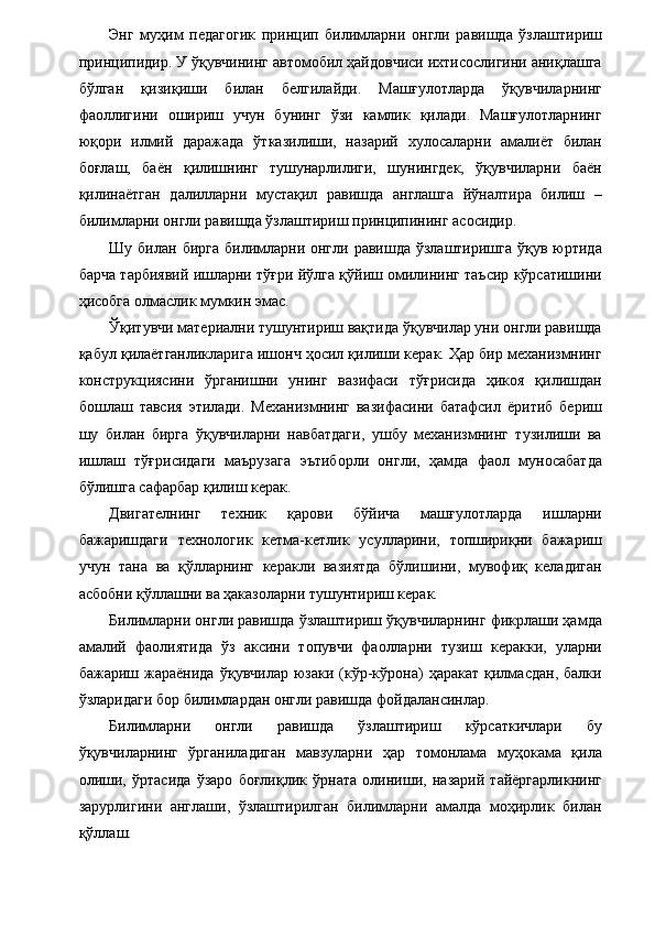 Энг   муҳим   педагогик   принцип   билимларни   онгли   равишда   ўзлаштириш
принципидир. У ўқувчининг автомобил ҳайдовчиси ихтисослигини аниқлашга
бўлган   қизиқиши   билан   белгилайди.   Машғулотларда   ўқувчиларнинг
фаоллигини   ошириш   учун   бунинг   ўзи   камлик   қилади.   Машғулотларнинг
юқори   илмий   даражада   ўтказилиши,   назарий   хулосаларни   амалиёт   билан
боғлаш,   баён   қилишнинг   тушунарлилиги,   шунингдек,   ўқувчиларни   баён
қилинаётган   далилларни   мустақил   равишда   англашга   йўналтира   билиш   –
билимларни онгли равишда ўзлаштириш принципининг асосидир. 
Шу  билан бирга  билимларни онгли  равишда  ўзлаштиришга  ўқув юртида
барча тарбиявий ишларни тўғри йўлга қўйиш омилининг таъсир кўрсатишини
ҳисобга олмаслик мумкин эмас. 
Ўқитувчи материални тушунтириш вақтида ўқувчилар уни онгли равишда
қабул қилаётганликларига ишонч ҳосил қилиши керак. Ҳар бир механизмнинг
конструкциясини   ўрганишни   унинг   вазифаси   тўғрисида   ҳикоя   қилишдан
бошлаш   тавсия   этилади.   Механизмнинг   вазифасини   батафсил   ёритиб   бериш
шу   билан   бирга   ўқувчиларни   навбатдаги,   ушбу   механизмнинг   тузилиши   ва
ишлаш   тўғрисидаги   маърузага   эътиборли   онгли,   ҳамда   фаол   муносабатда
бўлишга сафарбар қилиш керак. 
Двигателнинг   техник   қарови   бўйича   машғулотларда   ишларни
бажаришдаги   технологик   кетма-кетлик   усулларини,   топшириқни   бажариш
учун   тана   ва   қўлларнинг   керакли   вазиятда   бўлишини,   мувофиқ   келадиган
асбобни қўллашни ва ҳаказоларни тушунтириш керак. 
Билимларни онгли равишда ўзлаштириш ўқувчиларнинг фикрлаши ҳамда
амалий   фаолиятида   ўз   аксини   топувчи   фаолларни   тузиш   керакки,   уларни
бажариш  жараёнида   ўқувчилар   юзаки   (кўр-кўрона)   ҳаракат   қилмасдан,   балки
ўзларидаги бор билимлардан онгли равишда фойдалансинлар. 
Билимларни   онгли   равишда   ўзлаштириш   кўрсаткичлари   бу
ўқувчиларнинг   ўрганиладиган   мавзуларни   ҳар   томонлама   муҳокама   қила
олиши,   ўртасида   ўзаро   боғлиқлик   ўрната   олиниши,   назарий   тайёргарликнинг
зарурлигини   англаши,   ўзлаштирилган   билимларни   амалда   моҳирлик   билан
қўллаш.
