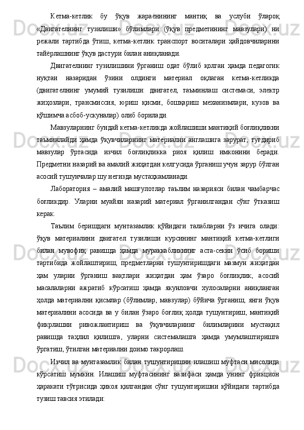 Кетма-кетлик   бу   ўқув   жараёнининг   мантиқ   ва   услуби   ўлароқ
«Двигателнинг   тузилиши»   бўлимлари   (ўқув   предметининг   мавзулари)   ни
режали   тартибда   ўтиш,   кетма-кетлик   транспорт   воситалари   ҳайдовчиларини
тайёрлашнинг ўқув дастури билан аниқланади. 
Двигателнинг   тузилишини   ўрганиш   одат   бўлиб   қолган   ҳамда   педагогик
нуқтаи   назаридан   ўзини   олдинги   материал   оқлаган   кетма-кетликда
(двигателнинг   умумий   тузилиши:   двигател,   таъминлаш   системаси,   электр
жиҳозлари,   трансмиссия,   юриш   қисми,   бошқариш   механизмлари,   кузов   ва
қўшимча асбоб-ускуналар) олиб борилади. 
Мавзуларнинг бундай кетма-кетликда жойлашиши мантиқий боғлиқликни
таъминлайди   ҳамда   ўқувчиларнинг   материални   англашига   зарурат,   туғдириб
мавзулар   ўртасида   изчил   боғлиқликка   риоя   қилиш   имконини   беради.
Предметни назарий ва амалий жиҳатдан келгусида ўрганиш учун зарур бўлган
асосий тушунчалар шу негизда мустаҳкамланади. 
Лаборатория   –   амалий   машғулотлар   таълим   назарияси   билан   чамбарчас
боғликдир.   Уларни   муайян   назарий   материал   ўрганилгандан   сўнг   ўтказиш
керак. 
Таълим   беришдаги   мунтазамлик   қўйидаги   талабларни   ўз   ичига   олади:
ўқув   материалини   двигател   тузилиши   курсининг   мантиқий   кетма-кетлиги
билан   мувофиқ   равишда   ҳамда   мураккабликнинг   аста-секин   ўсиб   бориши
тартибида   жойлаштириш,   предметларни   тушунтиришдаги   мазмун   жиҳатдан
ҳам   уларни   ўрганиш   вақтлари   жиҳатдан   ҳам   ўзаро   боғлиқлик,   асосий
масалаларни   ажратиб   кўрсатиш   ҳамда   якунловчи   хулосаларни   аниқланган
ҳолда   материални   қисмлар   (бўлимлар,   мавзулар)   бўйича   ўрганиш,   янги   ўқув
материалини   асосида   ва   у   билан   ўзаро   боғлиқ   ҳолда   тушунтириш,   мантиқий
фикрлашни   ривожлантириш   ва   ўқувчиларнинг   билимларини   мустақил
равишда   таҳлил   қилишга,   уларни   системалашга   ҳамда   умумлаштиришга
ўргатиш, ўтилган материални доимо такрорлаш. 
Изчил  ва  мунтазамлик  билан тушунтиришни илашиш муфтаси  мисолида
кўрсатиш   мумкин.   Илашиш   муфтасининг   вазифаси   ҳамда   унинг   фрикцион
ҳаракати   тўғрисида   ҳикоя   қилгандан   сўнг   тушунтиришни   қўйидаги   тартибда
тузиш тавсия этилади: