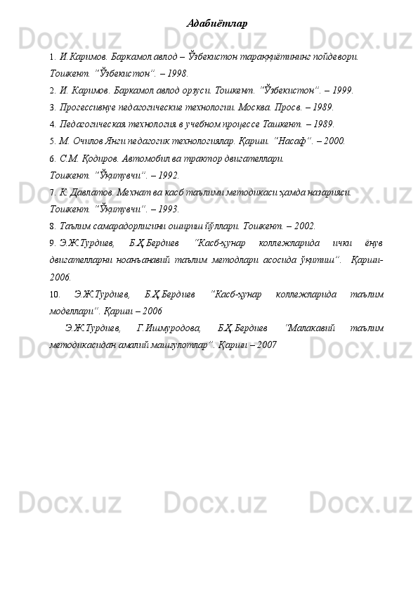 Адабиётлар 
 
1. И.Каримов. Баркамол авлод – Ўзбекистон тараққиётининг пойдевори. 
Тошкент. “Ўзбекистон”. – 1998. 
2. И. Каримов. Баркамол авлод орзуси. Тошкент. “Ўзбекистон”. – 1999. 
3. Прогессивнуе педагогические технологии. Москва. Просв. – 1989. 
4. Педагогическая технология в учебном процессе Ташкент. – 1989. 
5. М. Очилов Янги педагогик технологиялар. Қарши. “Насаф”. – 2000. 
6. С.М. Қодиров. Автомобил ва трактор двигателлари. 
Тошкент. “Ўқитувчи”. – 1992. 
7. К. Давлатов. Мехнат ва касб таълими методикаси ҳамда назарияси. 
Тошкент. “Ўқитувчи”. – 1993. 
8. Таълим самарадорлигини ошириш йўллари. Тошкент. – 2002. 
9. Э.Ж.Турдиев,   Б.Ҳ.Бердиев   “Касб-ҳунар   коллежларида   ички   ёнув
двигателларни   ноанъанавий   таълим   методлари   асосида   ўқитиш”.     Қарши-
2006. 
10. Э.Ж.Турдиев,   Б.Ҳ.Бердиев   “Касб-ҳунар   коллежларида   таълим
моделлари”. Қарши – 2006 
  Э.Ж.Турдиев,   Г.Ишмуродова,   Б.Ҳ.Бердиев   “Малакавий   таълим
методикасидан амалий машғулотлар”. Қарши – 2007 
  