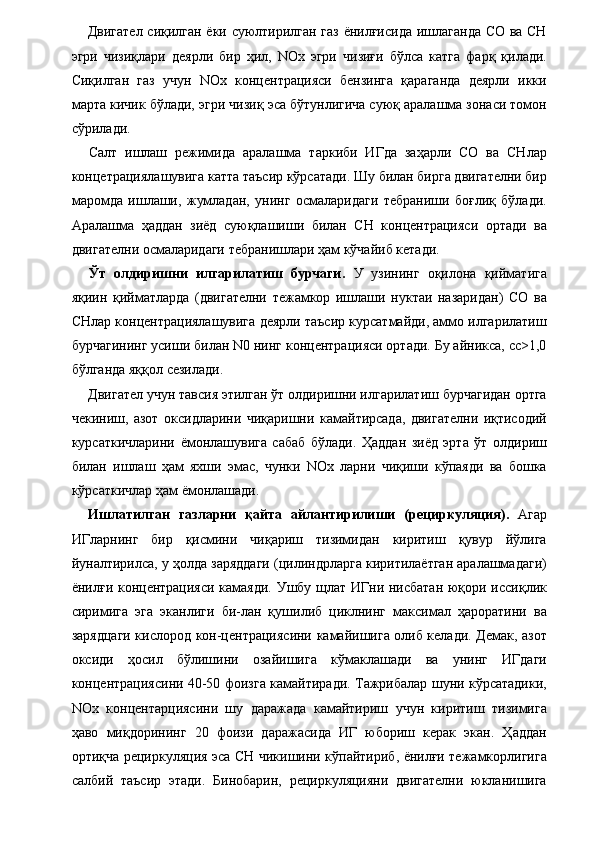 Двигател сиқилган ёки суюлтирилган газ ёнилғисида ишлаганда СО ва СН
эгри   чизиқлари   деярли   бир   ҳил,   NOx   эгри   чизиғи   бўлса   катга   фарқ   қилади.
Сиқилган   газ   учун   NOx   концентрацияси   бензинга   қараганда   деярли   икки
марта кичик бўлади, эгри чизиқ эса бўтунлигича суюқ аралашма зонаси томон
сўрилади. 
Салт   ишлаш   режимида   аралашма   таркиби   ИГда   заҳарли   СО   ва   СНлар
концетрациялашувига катта таъсир кўрсатади. Шу билан бирга двигателни бир
маромда   ишлаши,   жумладан,   унинг   осмаларидаги   тебраниши   боғлиқ   бўлади.
Аралашма   ҳаддан   зиёд   суюқлашиши   билан   СН   концентрацияси   ортади   ва
двигателни осмаларидаги тебранишлари ҳам кўчайиб кетади. 
Ўт   олдиришни   илгарилатиш   бурчаги.   У   узининг   оқилона   қийматига
яқиин   қийматларда   (двигателни   тежамкор   ишлаши   нуктаи   назаридан)   СО   ва
СНлар концентрациялашувига деярли таъсир курсатмайди, аммо илгарилатиш
бурчагининг усиши билан N0 нинг концентрацияси ортади. Бу айникса, сс>1,0
бўлганда яққол сезилади. 
Двигател учун тавсия этилган ўт олдиришни илгарилатиш бурчагидан ортга
чекиниш,   азот   оксидларини   чиқаришни   камайтирсада,   двигателни   иқтисодий
курсаткичларини   ёмонлашувига   сабаб   бўлади.   Ҳаддан   зиёд   эрта   ўт   олдириш
билан   ишлаш   ҳам   яхши   эмас,   чунки   NOx   ларни   чиқиши   кўпаяди   ва   бошка
кўрсаткичлар ҳам ёмонлашади. 
Ишлатилган   газларни   қайта   айлантирилиши   (рециркуляция).   Агар
ИГларнинг   бир   қисмини   чиқариш   тизимидан   киритиш   қувур   йўлига
йуналтирилса, у ҳолда заряддаги (цилиндрларга киритилаётган аралашмадаги)
ёнилғи концентрацияси камаяди. Ушбу щлат ИГни нисбатан юқори иссиқлик
сиримига   эга   эканлиги   би-лан   қушилиб   циклнинг   максимал   ҳароратини   ва
зарядцаги кислород кон-центрациясини камайишига олиб келади. Демак, азот
оксиди   ҳосил   бўлишини   озайишига   кўмаклашади   ва   унинг   ИГдаги
концентрациясини 40-50 фоизга камайтиради. Тажрибалар шуни кўрсатадики,
NOx   концентарциясини   шу   даражада   камайтириш   учун   киритиш   тизимига
ҳаво   миқдорининг   20   фоизи   даражасида   ИГ   юбориш   керак   экан.   Ҳаддан
ортиқча рециркуляция эса СН чикишини кўпайтириб, ёнилғи тежамкорлигига
салбий   таъсир   этади.   Бинобарин,   рециркуляцияни   двигателни   юкланишига
  