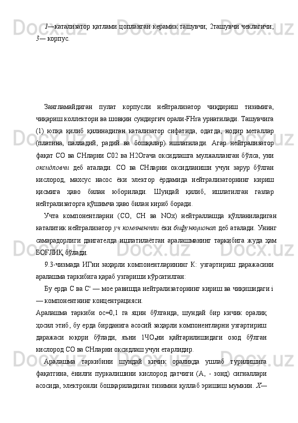  
1— катализатор қатлами цопланган керамик ташувчи; 2ташувчи чеклагичи;
3—  корпус. 
   
 
 
Зангламайдиган   пулат   корпусли   нейтрализатор   чиқдириш   тизимига,
чиқариш коллектори ва шовқин сундиргич орали-FHra урнатилади. Ташувчига
(1)   юпқа   қилиб   қилинадиган   катализатор   сифатида,   одатда,   нодир   металлар
(платина,   палладий,   радий   ва   бошқалар)   ишлатилади.   Агар   нейтрализатор
фақат  СО   ва  СНларни  С02   ва  Н2Огача  оксидлашга   мулжалланган  бўлса,   уни
оксидловчи   деб   аталади.   СО   ва   СНларни   оксидланиши   учун   зарур   бўлган
кислород,   махсус   насос   ёки   электор   ёрдамида   нейтрализаторнинг   кириш
қисмига   ҳаво   билан   юборилади.   Шундай   қилиб,   ишлатилган   газлар
нейтрализаторга қўшимча ҳаво билан кириб боради. 
Учта   компонентларни   (СО,   СН   ва   NOx)   нейтраллашда   қўлланиладиган
каталитик нейтрализатор   уч компнентли   ёки   бифункционал   деб аталади. Унинг
самарадорлиги   двигателда   ишлатилаётган   аралашманинг   таркибига   жуда   ҳам
БОҒЛИҚ бўлади. 
9.3-чизмада   ИГни   заҳарли   компонентларининг   К:   узгартириш   даражасини
аралашма таркибига қараб узгариши кўрсатилган: 
Бу ерда С ва С' — мое равишда нейтрализаторнинг кириш ва чиқишидаги i
— компонентнинг концентрацияси. 
Аралашма   таркиби   ос=0,1   га   яцин   бўлганда,   шундай   бир   кичик   оралиқ
ҳосил этиб, бу ерда бирданига асосий заҳарли компонентларни узгартириш
даражаси   юқори   бўлади,   яъни   1ЧО
х ни   қайтарилишидаги   озод   бўлган
кислород СО ва СНларни оксидлаш учун етарлидир. 
Аралашма   таркибини   шундай   кичик   оралиқда   ушлаб   турилишига
фақатгина,   ёнилғи   пуркалишини   кислород   датчиги   (А,   -   зонд)   сигналлари
асосида, электронли бошқариладиган тизимни қуллаб эришиш мумкин.   X—
  