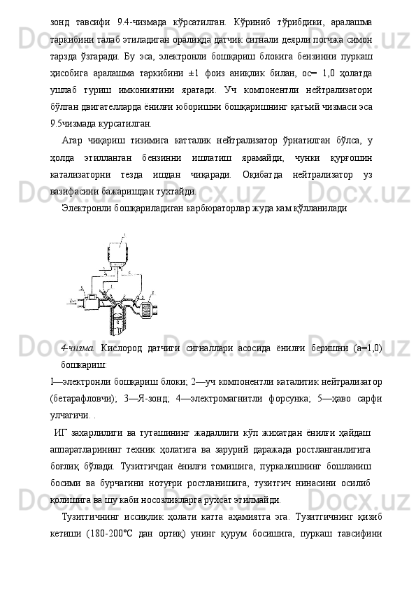 зонд   тавсифи   9.4-чизмада   кўрсатилган.   Кўриниб   тўрибдики,   аралашма
таркибини талаб этиладиган оралиқда датчик сигнали деярли погчжа симон
тарзда   ўзгаради.   Бу   эса,   электронли   бошқариш   блокига   бензинни   пуркаш
ҳисобига   аралашма   таркибини   ±1   фоиз   аниқлик   билан,   ос=   1,0   ҳолатда
ушлаб   туриш   имкониятини   яратади.   Уч   компонентли   нейтрализатори
бўлган двигателларда ёнилғи юборишни бошқаришнинг қатъий чизмаси эса
9.5чизмада курсатилган. 
Агар   чиқариш   тизимига   катталик   нейтрализатор   ўрнатилган   бўлса,   у
ҳолда   этилланган   бензинни   ишлатиш   ярамайди,   чунки   қурғошин
катализаторни   тезда   ишдан   чиқаради.   Оқибатда   нейтрализатор   уз
вазифасини бажаришдан тухтайди. 
Электронли бошқариладиган карбюраторлар жуда кам қўлланилади 
 
 
4-чизма.   Кислород   датчиги   сигналлари   асосида   ёнилғи   беришни   (а=1,0)
бошкариш: 
I—электронли бошқариш блоки; 2—уч компонентли каталитик нейтрализатор
(бетарафловчи);   3—Я-зонд;   4—электромагнитли   форсунка;   5—ҳаво   сарфи
улчагичи. . 
  ИГ   захарлилиги   ва   туташининг   жадаллиги   кўп   жихатдан   ёнилғи   ҳайдаш
аппаратларининг   техник   ҳолатига   ва   зарурий   даражада   ростланганлигига
боғлиқ   бўлади.   Тузитгичдан   ёнилғи   томишига,   пуркалишнинг   бошланиш
босими   ва   бурчагини   нотуғри   ростланишига,   тузитгич   нинасини   осилиб
қолишига ва шу каби носозликларга рухсат этилмайди. 
Тузитгичнинг   иссиқлик   ҳолати   катта   аҳамиятга   эга.   Тузитгичнинг   қизиб
кетиши   (180-200°С   дан   ортиқ)   унинг   қурум   босишига,   пуркаш   тавсифини