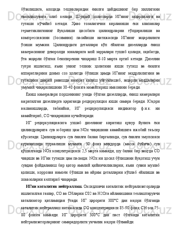 бўзилишига,   алоҳида   тешикларидан   ёнилғи   ҳайдашнинг   бир   хиллигини
ёмонлашувига   олиб   келади.   Шундай   ҳолатларда   ИГнинг   заҳарлилиги   ва
туташи   кўчайиб   кетади.   Ҳаво   тозалагични   кирланиши   ёки   клапанлар
герметиклигининг   йуқолиши   ҳисобига   цилиндрларни   тўлдирилиши   ва
компрессиясини   (босимини)   пасайиши   натижасида   ИГнинг   заҳарлилиги
ўсиши   мумкин.   Цилиндрдаги   деталлари   кўп   ёйилган   дизелларда   ёниш
камерасининг   деворолди   зоналарига   мой   зарралари   тушиб   қолади,   оқибатда,
ўта   заҳарли   бўлган   бензпиренни   чиқариш   8-10   марта   ортиб   кетади.   Дизелни
туғри   ишлатиш,   яъни   унинг   техник   ҳолатини   яхши   тутиш   ва   ёнилғи
аппаратларини   доимо   соз   ҳолатда   бўлиши   ҳамда   ИГнинг   заҳдрлилигини   ва
туташини   даврий   равишда   назорат   қилиш   уйғунлашиб,   заҳарли   моддаларни
умумий чиқарилишини 30-40 фоизга камайтириш имконини беради. 
Ёниш  камералари   поршеннинг  узида   бўлган   дизелларда,   ёниш  камералари
ажратилган   дизелларга   қараганда   рециркуляция   яхши   самара   беради.   Юқори
юкланишларда,   табиийки,   ИГ   рециркуляцияси   индикатор   ф.и.к.   ни
камайтириб, СО чиқаришни кучайтиради. 
ИГ   рециркуляциясига   ухшаб   дизелнинг   киритиш   қувур   йулига   ёки
цилиндрларига   сув   юбориш   ҳам   NOx   чиқишини   камайишига   ижобий   таъсир
кўрсатади. Цилиндрларга сув ёнилғи билан биргаликда, сув ёнилғи эмулсияси
куринишида   пуркалиши   мумкин.   30   фоиз   миқдорда   (масса   буйича)   сув
қўшилганда NOx концентрацияси 2,5 марта камаяди, шу билан бир вақтда СО
чиқиши ва ИГни туташи ҳам пасаяди. NOx ни ҳосил бўлишини йуқотиш учун
сувдан   фойдаланиш   бир   қатор   амалий   қийинчиликларни,   яъни   сувни   музлаб
қолиши,   коррозия   намоён   бўлиши   ва   айрим   деталларни   кўплаб   ейилиши   ва
хоказоларни келтириб чиқаради. 
ИГни каталитик нейтраллаш.  Оксидловчи каталитик нейтрализаторларда
ишлатилган газлар, СО ва СНларни С02 ва Н2Ога айланишини тезлаштирувчи
катализатор   қатламидан   ўтади.   ИГ   ҳарорати   300°С   дан   юқори   бўлганда
каталитик нейтраллаш натижасида СО концентрацияси 85-90 фоиз, СН эса 75-
80   фоизга   камаяди.   ИГ   ҳарорати   300°С   дан   паст   бўлганда   каталитик
нейтрализаторларнинг самарадорлиги унчалик юқори бўлмайди.