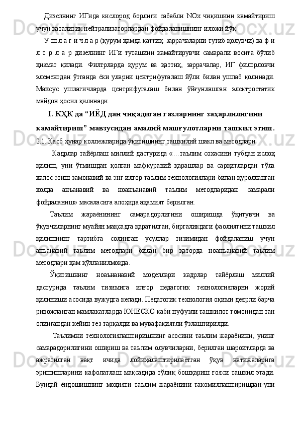 Дизелнинг   ИГида   кислород   борлиги   сабабли   NOx   чиқишини   камайтириш
учун каталитик нейтрализаторлардан фойдаланишнинг иложи йўқ. 
У ш л а г и ч л а р (қурум ҳамда қаттиқ. заррачаларни тутиб қолувчи) ва ф и
л   т   р   л   а   р   дизелнинг   ИГи   туташини   камайтирувчи   самарали   восита   бўлиб
ҳизмат   қилади.   Филтрларда   қурум   ва   қаттиқ,   заррачалар,   ИГ   филтрловчи
элементдан   ўтганда   ёки   уларни   центрифугалаш   йўли   билан   ушлаб   қолинади.
Махсус   ушлагичларда   центрифугалаш   билан   ўйғунлашган   электростатик
майдон ҳосил қилинади. 
I. КҲК да “ИЁД дан чиқадиган газларнинг заҳарлилигини
камайтириш” мавзусидан амалий машғулотларни ташкил этиш.
2.1. Касб ҳунар коллежларида ўқитишнинг ташкилий шакл ва методлари. 
  Кадрлар   тайёрлаш  миллий   дастурида   «…таълим   сохасини   тубдан   ислоҳ
қилиш,   уни   ўтмишдан   қолган   мафкуравий   қарашлар   ва   сарқитлардан   тўла
халос этиш замонавий ва энг илғор таълим технологиялари билан қуролланган
холда   анъанавий   ва   ноанъанавий   таълим   методларидан   самарали
фойдаланиш» масаласига алоҳида аҳамият берилган. 
Таълим   жараёнининг   самарадорлигини   оширишда   ўқитувчи   ва
ўқувчиларнинг муайян мақсадга қаратилган, биргаликдаги фаолиятини ташкил
қилишнинг   тартибга   солинган   усуллар   тизимидан   фойдаланиш   учун
анъанавий   таълим   методлари   билан   бир   қаторда   ноанъанавий   таълим
методлари ҳам қўлланилмоқда. 
Ўқитишнинг   ноаънанавий   моделлари   кадрлар   тайёрлаш   миллий
дастурида   таълим   тизимига   илғор   педагогик   технологияларни   жорий
қилиниши асосида вужудга келади. Педагогик технология оқими деярли барча
ривожланган мамлакатларда ЮНЕСКО каби нуфузли ташкилот томонидан тан
олингандан кейин тез тарқалди ва мувафақиятли ўзлаштирилди. 
  Таълимни   технологиялаштиришнинг   асосини   таълим   жараёнини,   унинг
самарадорилигини ошириш ва таълим олувчиларни, берилган шароитларда ва
ажратилган   вақт   ичида   лойиҳалаштирилаётган   ўқув   натижаларига
эришишларини   кафолатлаш   мақсадида   тўлиқ   бошқариш   ғояси   ташкил   этади.
Бундай   ёндошишнинг   моҳияти   таълим   жараёнини   такомиллаштиришдан-уни
