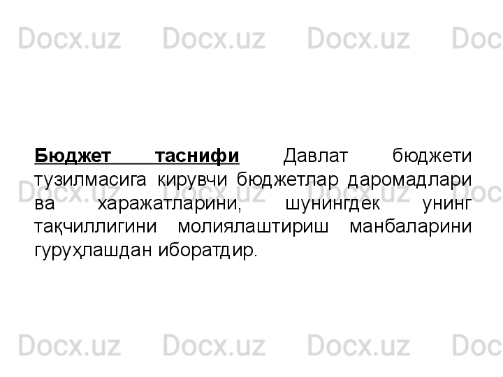 Бюджет  таснифи   Давлат  бюджети 
тузилмасига  кирувчи  бюджетлар  даромадлари 
ва  харажатларини,  шунингдек  унинг 
тақчиллигини  молиялаштириш  манбаларини 
гуруҳлашдан иборатдир.