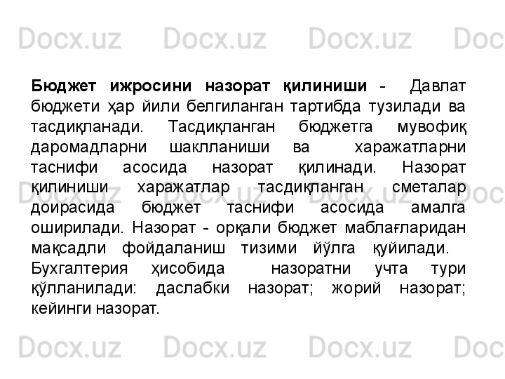 Бюджет  ижросини  назорат  қилиниши   -    Давлат 
бюджети  ҳар  йили  белгиланган  тартибда  тузилади  ва 
тасдиқланади.  Тасдиқланган  бюджетга  мувофиқ 
даромадларни  шаклланиши  ва    харажатларни 
таснифи  асосида  назорат  қилинади.  Назорат 
қилиниши  харажатлар  тасдиқланган  сметалар 
доирасида  бюджет  таснифи  асосида  амалга 
оширилади.  Назорат  -  орқали  бюджет  маблағларидан 
мақсадли  фойдаланиш  тизими  йўлга  қуйилади.   
Бухгалтерия  ҳисобида    назоратни  учта  тури 
қўлланилади:  даслабки  назорат;  жорий  назорат; 
кейинги назорат. 