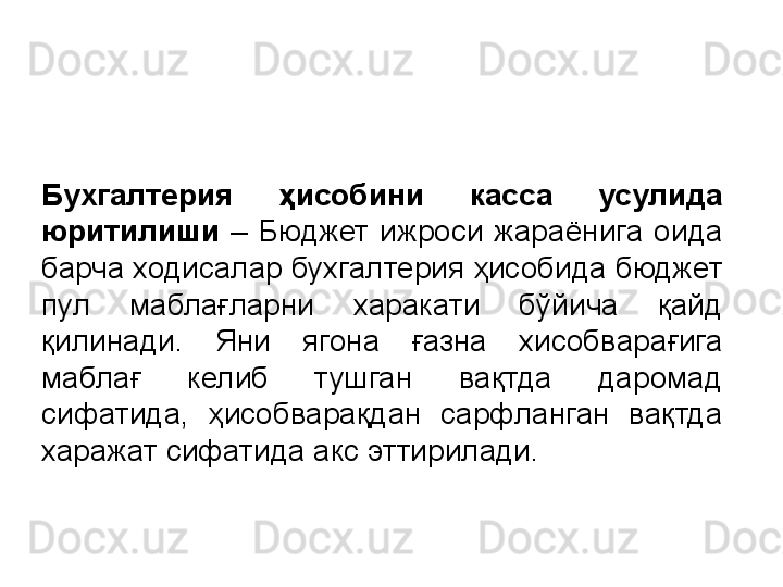 Бухгалтерия  ҳисобини  касса  усулида 
юритилиши   –  Бюджет  ижроси  жараёнига  оида 
барча ходисалар бухгалтерия ҳисобида бюджет 
пул  маблағларни  харакати  бўйича  қайд 
қилинади.  Яни  ягона  ғазна  хисобварағига 
маблағ  келиб  тушган  вақтда  даромад 
сифатида,  ҳисобварақдан  сарфланган  вақтда 
харажат сифатида акс эттирилади.