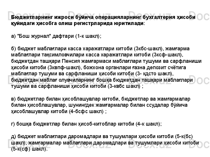 Бюджетларнинг ижроси бўйича операцияларнинг бухгалтерия ҳисоби 
қуйидаги ҳисобга олиш регистрларида юритилади :
а) "Бош журнал" дафтари  (1-к шакл) ;
б) бюджет маблағлари касса харажатлари китоби (3кбс-шакл), жамғарма 
маблағлари тақсимловчилари касса харажатлари китоби (3ксф-шакл),  
бюджетдан ташқари Пенсия жамғармаси маблағлари тушуми ва сарфланиши 
ҳисоби китоби (3квпф-шакл), божхона органлари ғазна депозит счётига 
маблағлар тушуми ва сарфланиши ҳисоби китоби (3- кдсто шакл), 
бюджетдан маблағ олувчиларнинг бошқа бюджетдан ташқари маблағлари 
тушуми ва сарфланиши ҳисоби китоби (3-квбс шакл) ;
в) бюджетлар билан ҳисоблашувлар китоби, бюджетлар ва жамғармалар 
билан ҳисоблашувлар, шунингдек жамғармалар билан ссудалар бўйича 
ҳисоблашувлар китоби (4-бсфс шакл) ;
г) бошқа бюджетлар билан ҳисоб-китоблар китоби (4-к шакл);
д) бюджет маблағлари даромадлари ва тушумлари ҳисоби китоби (5-к(бс) 
шакл), жамғармалар маблағлари даромадлари ва тушумлари ҳисоби китоби 
(5-к(сф) шакл).
