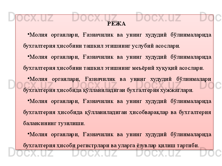 РЕЖА
•
Молия  органлари,  Ғазначилик  ва  унинг  худудий  бўлинмаларида 
бухгалтерия ҳисобини ташкил этишнинг услубий асослари. 
•
Молия  органлари,  Ғазначилик  ва  унинг  худудий  бўлинмаларида 
бухгалтерия ҳисобини ташкил этишнинг меъёрий хуқуқий асослари. 
•
Молия  органлари,  Ғазначилик  ва  унинг  худудий  бўлинмалари 
бухгалтерия ҳисобида қўлланиладиган бухгалтерия хужжатлари. 
•
Молия  органлари,  Ғазначилик  ва  унинг  худудий  бўлинмаларида 
бухгалтерия  ҳисобида  қўлланиладиган  ҳисобварақлар  ва  бухгалтерия 
балансининг тузилиши. 
•
Молия  органлари,  Ғазначилик  ва  унинг  худудий  бўлинмаларида 
бухгалтерия ҳисоби регистрлари ва уларга ёзувлар қилиш тартиби.  