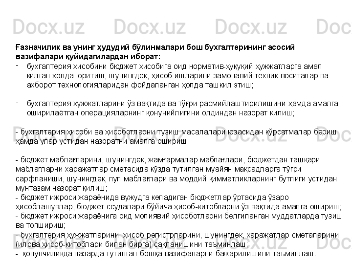 Ғазначилик ва унинг ҳудудий бўлинмалари бош бухгалтерининг асосий 
вазифалари қуйидагилардан иборат:
-
бухгалтерия ҳисобини бюджет ҳисобига оид норматив-ҳуқуқий ҳужжатларга амал 
қилган ҳолда юритиш, шунингдек, ҳисоб ишларини замонавий техник воситалар ва 
ахборот технологияларидан фойдаланган ҳолда ташкил этиш;
-
бухгалтерия ҳужжатларини ўз вақтида ва тўғри расмийлаштирилишини ҳамда амалга 
оширилаётган операцияларнинг қонунийлигини олдиндан назорат қилиш;
- бухгалтерия ҳисоби ва ҳисоботларни тузиш масалалари юзасидан кўрсатмалар бериш 
ҳамда улар устидан назоратни амалга ошириш;
- бюджет маблағларини, шунингдек, жамғармалар маблағлари, бюджетдан ташқари 
маблағларни харажатлар сметасида кўзда тутилган муайян мақсадларга тўғри 
сарфланиши, шунингдек, пул маблағлари ва моддий қимматликларнинг бутлиги устидан 
мунтазам назорат қилиш;
- бюджет ижроси жараёнида вужудга келадиган бюджетлар ўртасида ўзаро 
ҳисоблашувлар, бюджет ссудалари бўйича ҳисоб-китобларни ўз вақтида амалга ошириш;
- бюджет ижроси жараёнига оид молиявий ҳисоботларни белгиланган муддатларда тузиш 
ва топшириш;
- бухгалтерия ҳужжатларини, ҳисоб регистрларини, шунингдек, харажатлар сметаларини 
(илова ҳисоб-китоблари билан бирга) сақланишини таъминлаш;
-  қонунчиликда назарда тутилган бошқа вазифаларни бажарилишини таъминлаш. 