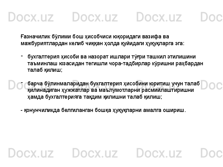 Ғазначилик бўлими бош ҳисобчиси юқоридаги вазифа ва 
мажбуриятлардан келиб чиққан ҳолда қуйидаги ҳуқуқларга эга: 
-
бухгалтерия ҳисоби ва назорат ишлари тўғри ташкил этилишини 
таъминлаш юзасидан тегишли чора-тадбирлар кўришни раҳбардан 
талаб қилиш;
-
барча бўлинмаларидан бухгалтерия ҳисобини юритиш учун талаб 
қилинадиган ҳужжатлар ва маълумотларни расмийлаштиришни 
ҳамда бухгалтерияга тақдим қилишни талаб қилиш;
- қонунчиликда белгиланган бошқа ҳуқуқларни амалга ошириш. 