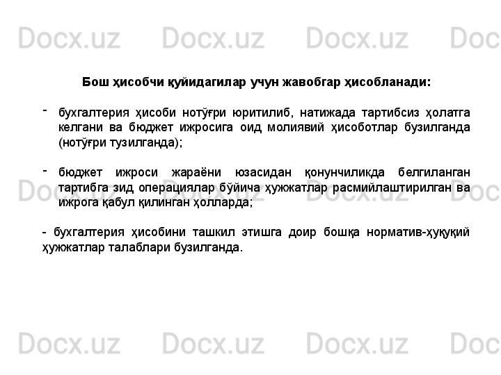 Бош ҳисобчи қуйидагилар учун жавобгар ҳисобланади:
-
бухгалтерия  ҳисоби  нотўғри  юритилиб,  натижада  тартибсиз  ҳолатга 
келгани  ва  бюджет  ижросига  оид  молиявий  ҳисоботлар  бузилганда 
(нотўғри тузилганда);
-
бюджет  ижроси  жараёни  юзасидан  қонунчиликда  белгиланган 
тартибга  зид  операциялар  бўйича  ҳужжатлар  расмийлаштирилган  ва 
ижрога қабул қилинган ҳолларда;
-  бухгалтерия  ҳисобини  ташкил  этишга  доир  бошқа  норматив-ҳуқуқий 
ҳужжатлар талаблари бузилганда. 