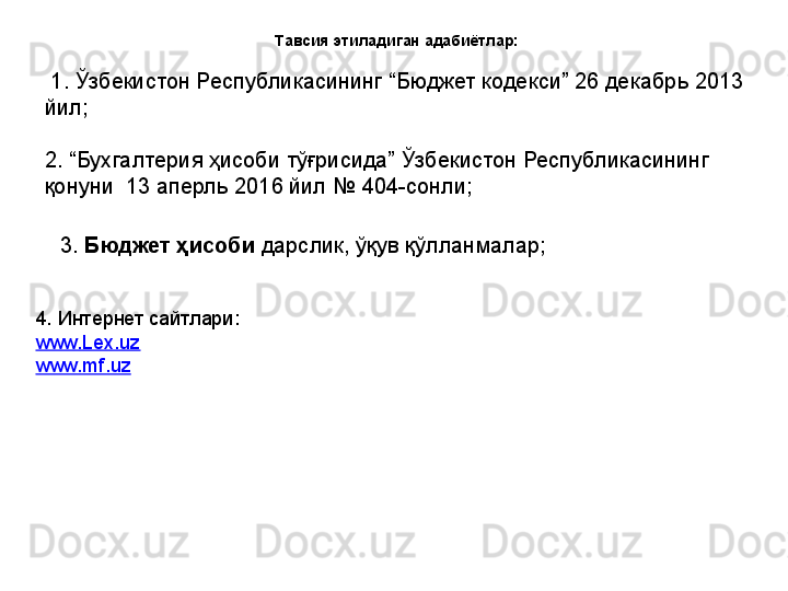 Тавсия этиладиган адабиётлар:
  1. Ўзбекистон Республикасининг “Бюджет кодекси” 26 декабрь 2013 
йил;
2. “Бухгалтерия ҳисоби тўғрисида” Ўзбекистон Республикасининг 
қонуни  13 аперль 2016 йил № 404-сонли ;  
  3.  Бюджет ҳисоби  дарслик, ўқув қўлланмалар;
4. Интернет сайтлари:
www.Lex.uz
www.mf.uz 