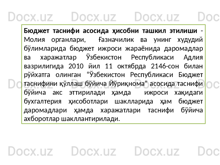 Бюджет  таснифи  асосида  ҳисобни  ташкил  этилиши  - 
Молия  органлари,    Ғазначилик  ва  унинг  худудий 
бўлимларида  бюджет  ижроси  жараёнида  даромадлар 
ва  харажатлар  Ўзбекистон  Республикаси  Адлия 
вазрилигида  2010  йил  11  октябрда  2146-сон  билан 
рўйхатга  олинган  “Ўзбекистон  Республикаси  Бюджет 
таснифини  қўллаш  бўйича  Йўриқнома”  асосида  таснифи 
бўйича  акс  эттирилади  ҳамда    ижроси  хақидаги 
бухгалтерия  ҳисоботлари  шаклларида  ҳам  бюджет 
даромадлари  ҳамда  харажатлари  таснифи  бўйича 
ахборотлар шакллантирилади.