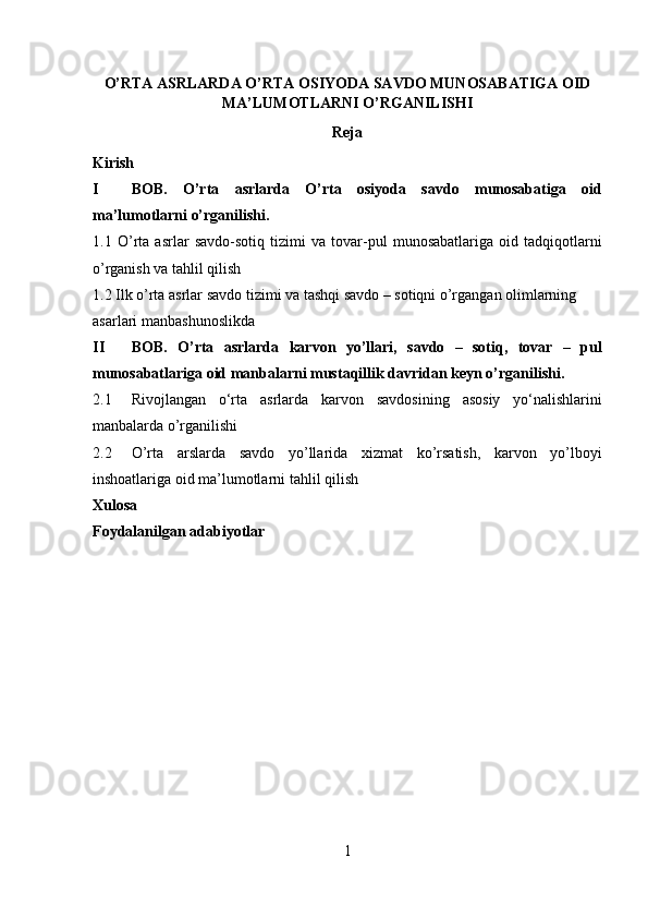 O’RTA ASRLARDA  O’RTA OSIYODA SAVDO MUNOSABATIGA OID
MA’LUMOTLARNI O’RGANILISHI
Reja 
Kirish  
I BOB.   O’rta   asrlarda   O’rta   osiyoda   savdo   munosabatiga   oid
ma’lumotlarni o’rganilishi. 
1.1   O ’ rta   asrlar   savdo - sotiq   tizimi   va   tovar - pul   munosabatlariga   oid   tadqiqotlarni
o ’ rganish   va   tahlil   qilish  
1.2 Ilk o’rta asrlar savdo tizimi va tashqi savdo – sotiqni o’rgangan olimlarning 
asarlari manbashunoslikda 
II BOB.   O’rta   asrlarda   karvon   yo’llari,   savdo   –   sotiq,   tovar   –   pul
munosabatlariga oid manbalarni mustaqillik davridan keyn o’rganilishi. 
2.1 Rivojlangan   o‘rta   asrlarda   karvon   savdosining   asosiy   yo‘nalishlarini
manbalarda o’rganilishi 
2.2 O’rta   arslarda   savdo   yo’llarida   xizmat   ko’rsatish,   karvon   yo’lboyi
inshoatlariga oid ma’lumotlarni tahlil qilish 
Xulosa
Foydalanilgan adabiyotlar  
 
 
 
 
 
 
 
 
 
 
 
1  
  